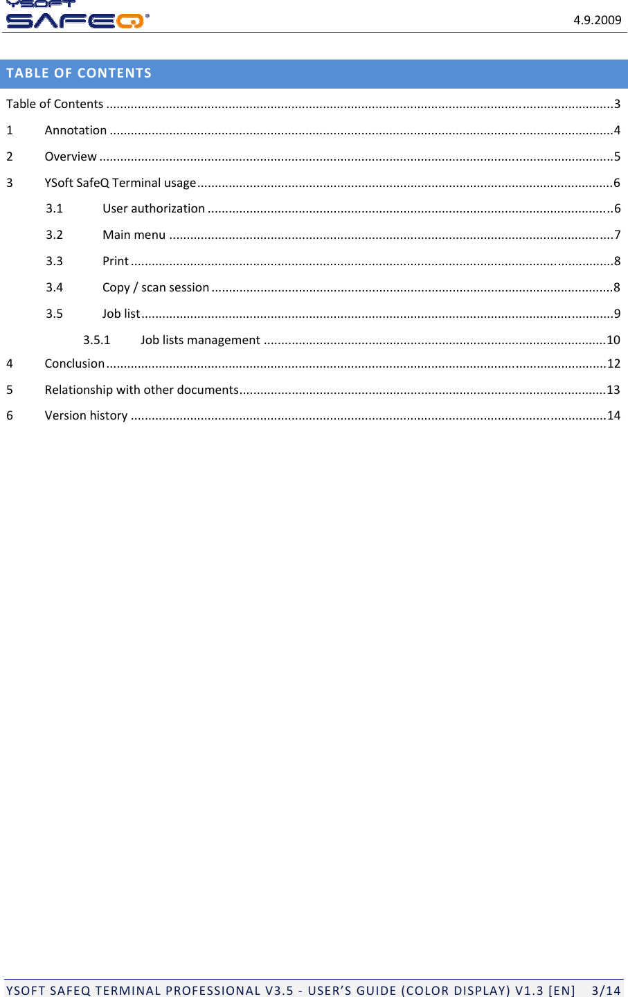 4.9.2009YSOFTSAFEQTERMINALPROFESSIONALV3.5‐USER&rsquo;SGUIDE(COLORDISPLAY)V1.3[EN]3/14TABLEOFCONTENTSTableofContents .................................................................................................................................................31Annotation ................................................................................................................................................42Overview ...................................................................................................................................................53YSoftSafeQTerminalusage.......................................................................................................................63.1Userauthorization ....................................................................................................................63.2Mainmenu ...............................................................................................................................73.3Print ..........................................................................................................................................83.4Copy/scansession ...................................................................................................................83.5Joblist.......................................................................................................................................93.5.1Joblistsmanagement ..................................................................................................104Conclusion...............................................................................................................................................125Relationshipwithotherdocuments.........................................................................................................136Versionhistory ........................................................................................................................................14