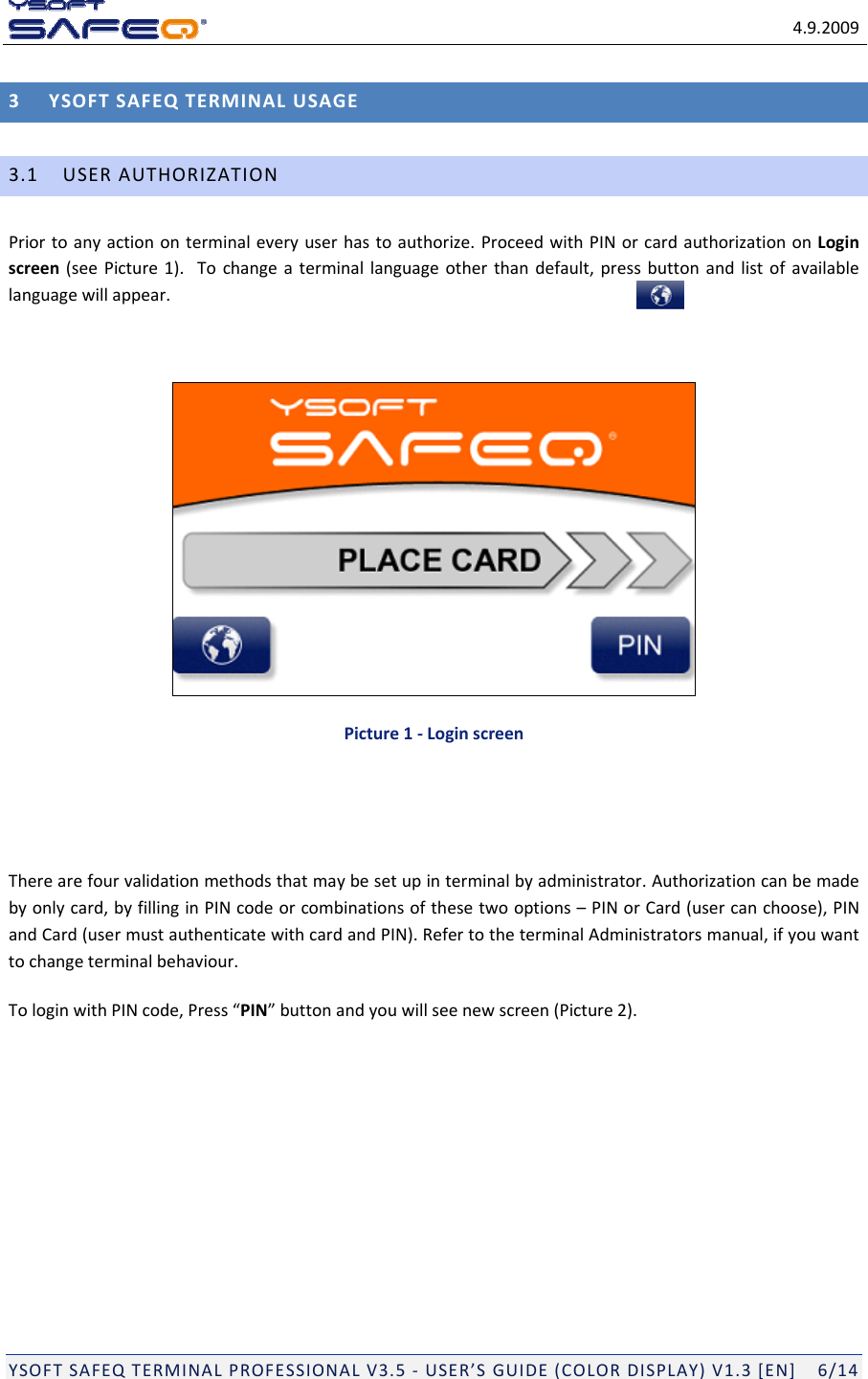 4.9.2009YSOFTSAFEQTERMINALPROFESSIONALV3.5‐USER&rsquo;SGUIDE(COLORDISPLAY)V1.3[EN]6/143YSOFTSAFEQTERMINALUSAGE3.1USERAUTHORIZATIONPriortoanyactiononterminaleveryuserhastoauthorize.ProceedwithPINorcardauthorizationonLoginscreen(seePicture1).Tochangeaterminallanguageotherthandefault,pressbuttonandlistofavailablelanguagewillappear.Picture1‐LoginscreenTherearefourvalidationmethodsthatmaybesetupinterminalbyadministrator.Authorizationcanbemadebyonlycard,byfillinginPINcodeorcombinationsofthesetwooptions&ndash;PINorCard(usercanchoose),PINandCard(usermustauthenticatewithcardandPIN).RefertotheterminalAdministratorsmanual,ifyouwanttochangeterminalbehaviour.TologinwithPINcode,Press&ldquo;PIN&rdquo;buttonandyouwillseenewscreen(Picture2).
