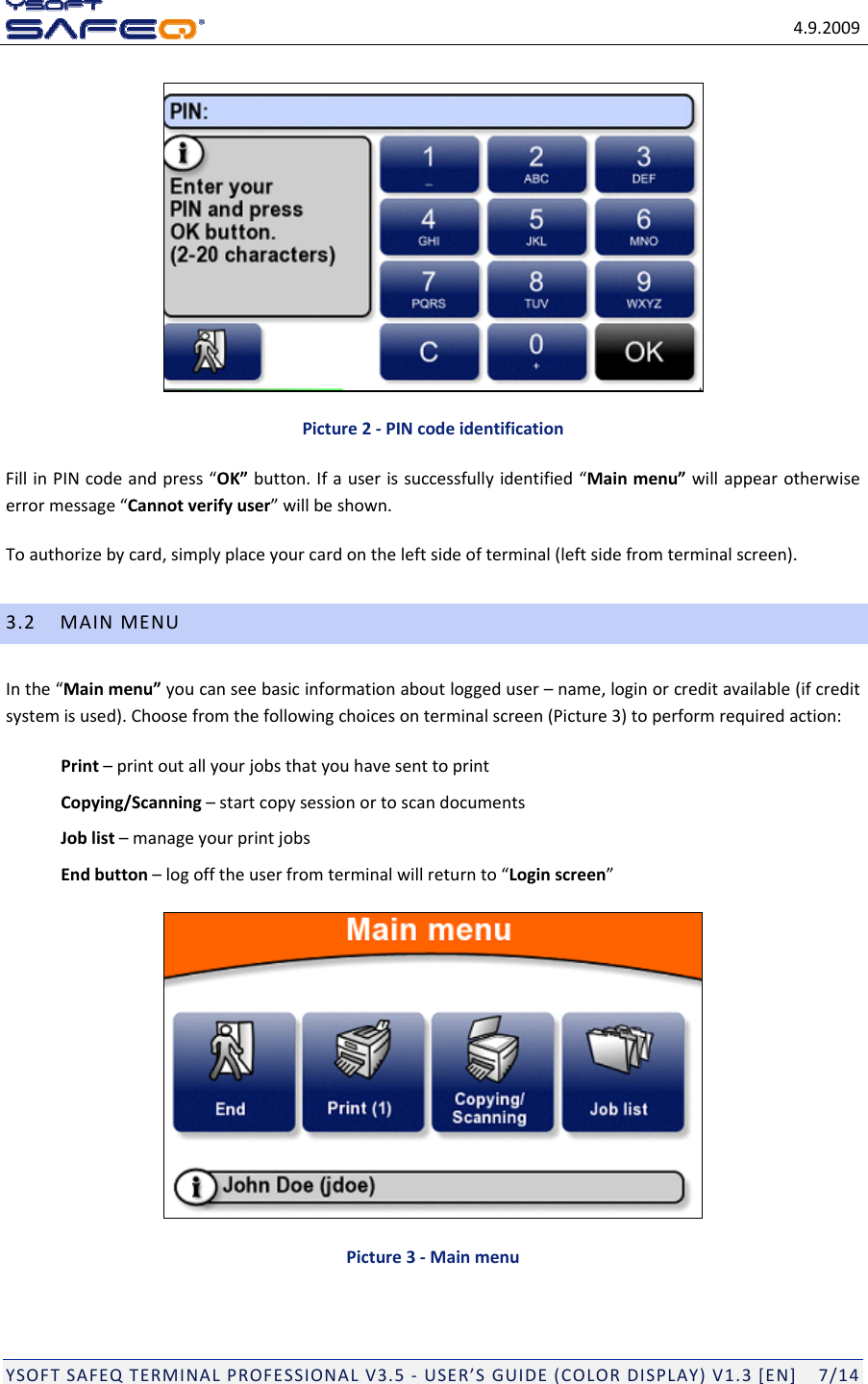 4.9.2009YSOFTSAFEQTERMINALPROFESSIONALV3.5‐USER&rsquo;SGUIDE(COLORDISPLAY)V1.3[EN]7/14Picture2‐PINcodeidentificationFillinPINcodeandpress&ldquo;OK&rdquo;button.Ifauserissuccessfullyidentified&ldquo;Mainmenu&rdquo;willappearotherwiseerrormessage&ldquo;Cannotverifyuser&rdquo;willbeshown.Toauthorizebycard,simplyplaceyourcardontheleftsideofterminal(leftsidefromterminalscreen).3.2MAINMENUInthe&ldquo;Mainmenu&rdquo;youcanseebasicinformationaboutloggeduser&ndash;name,loginorcreditavailable(ifcreditsystemisused).Choosefromthefollowingchoicesonterminalscreen(Picture3)toperformrequiredaction:Print&ndash;printoutallyourjobsthatyouhavesenttoprintCopying/Scanning&ndash;startcopysessionortoscandocumentsJoblist&ndash;manageyourprintjobsEndbutton&ndash;logofftheuserfromterminalwillreturnto&ldquo;Loginscreen&rdquo;Picture3‐Mainmenu