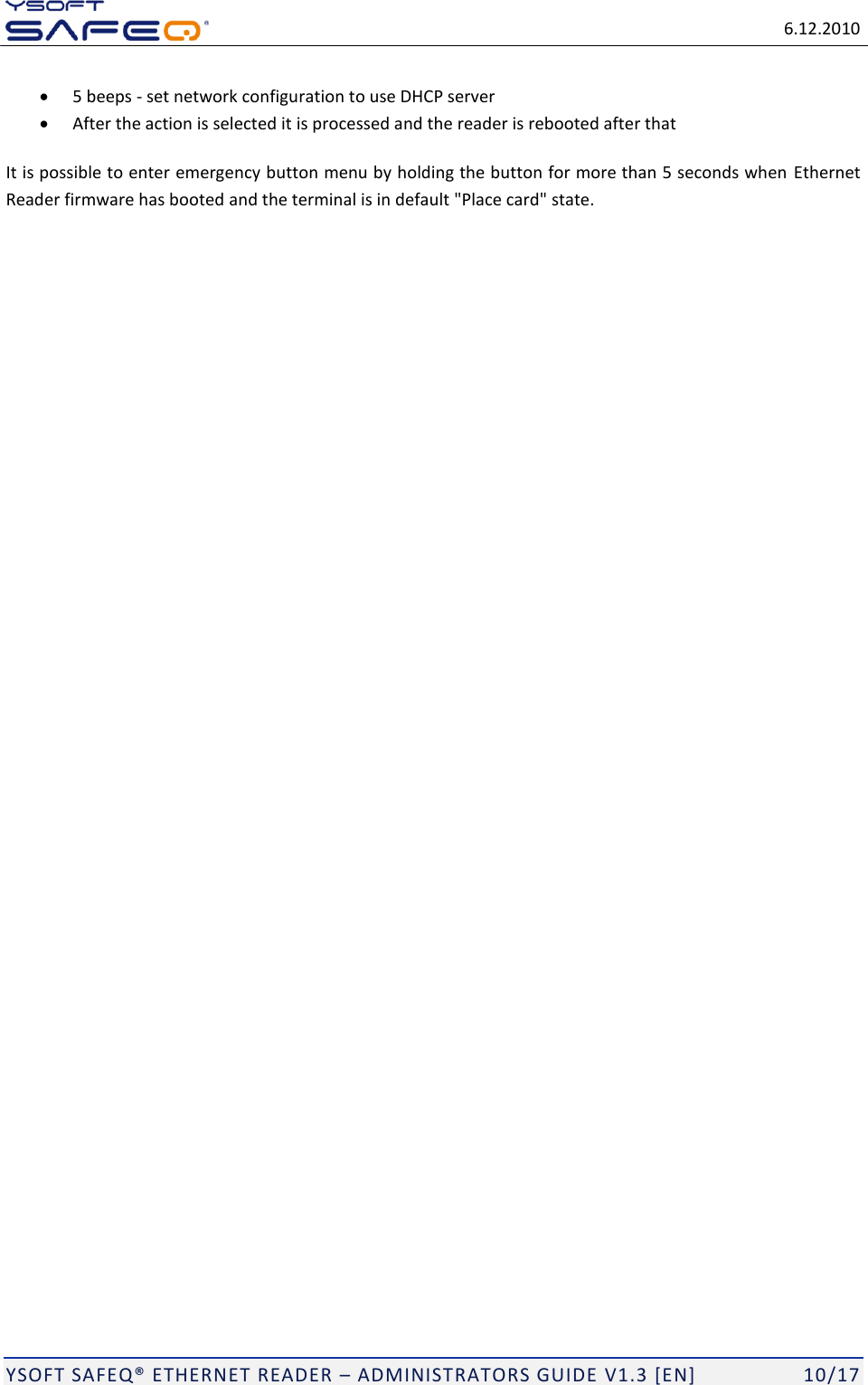   6.12.2010  YSOFT SAFEQ ETHERNET READER  ADMINISTRATORS GUIDE V1.3 [EN]   10/17  5 beeps - set network configuration to use DHCP server  After the action is selected it is processed and the reader is rebooted after that It is possible to enter emergency button menu by holding the button for more than 5 seconds when  Ethernet Reader firmware has booted and the terminal is in default "Place card" state. 