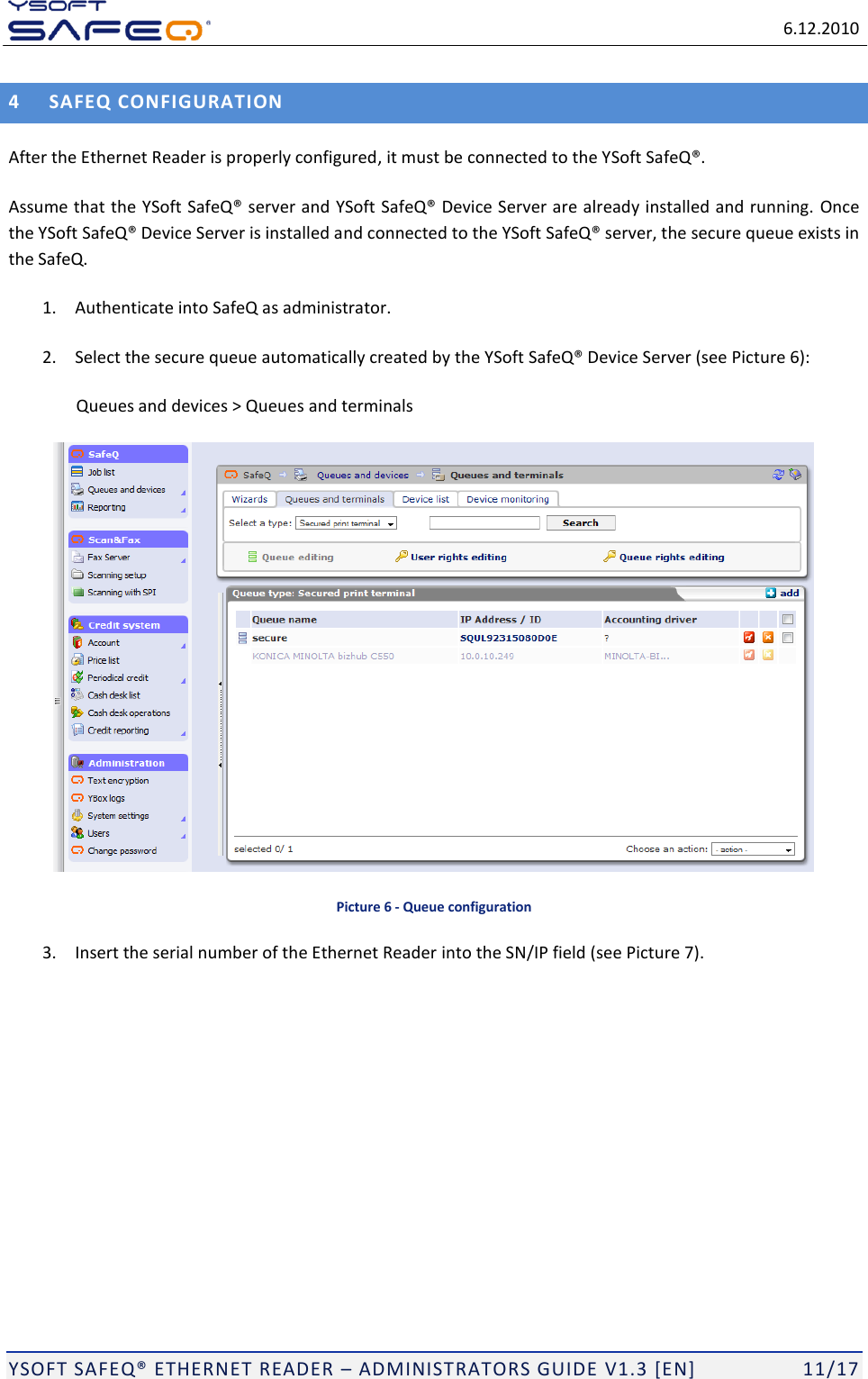   6.12.2010  YSOFT SAFEQ ETHERNET READER  ADMINISTRATORS GUIDE V1.3 [EN]   11/17 4 SAFEQ CONFIGURATION After the Ethernet Reader is properly configured, it must be connected to the Y Assume that the Y server and Y Once the Ynd connected to the Ythe SafeQ. 1. Authenticate into SafeQ as administrator. 2. Select the secure queue automatically created by the YPicture 6): Queues and devices > Queues and terminals   Picture 6 - Queue configuration 3. Insert the serial number of the Ethernet Reader into the SN/IP field (see Picture 7).  