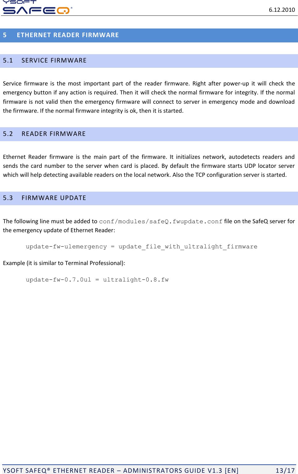  6.12.2010  YSOFT SAFEQ ETHERNET READER  ADMINISTRATORS GUIDE V1.3 [EN]   13/17 5 ETHERNET READER FIRMWARE 5.1 SERVICE FIRMWARE Service  firmware  is  the  most  important  part  of  the  reader  firmware.  Right  after  power-up  it  will  check  the emergency button if any action is required. Then it will check the normal firmware for integrity. If the normal firmware is not valid then the emergency firmware will  connect to server in emergency mode and download the firmware. If the normal firmware integrity is ok, then it is started. 5.2 READER FIRMWARE Ethernet  Reader  firmware  is  the  main  part  of  the  firmware.  It  initializes  network,  autodetects  readers  and sends the card  number  to the server when card  is placed. By default  the firmware starts UDP locator  server which will help detecting available readers on the local network. Also the TCP configuration server is started.  5.3 FIRMWARE UPDATE The following line must be added to conf/modules/safeQ.fwupdate.conf file on the SafeQ server for the emergency update of Ethernet Reader: update-fw-ulemergency = update_file_with_ultralight_firmware Example (it is similar to Terminal Professional): update-fw-0.7.0ul = ultralight-0.8.fw 