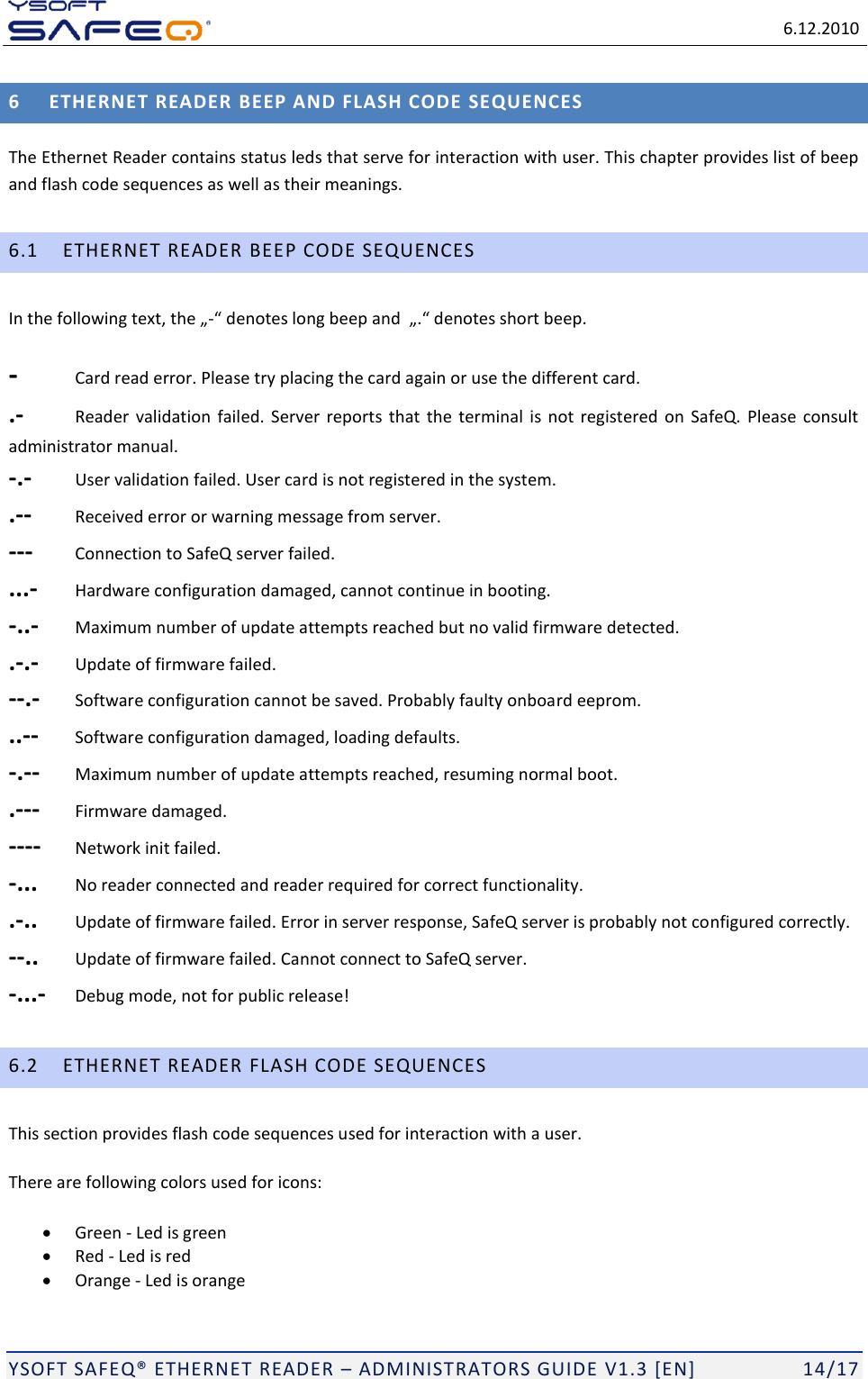   6.12.2010  YSOFT SAFEQ ETHERNET READER  ADMINISTRATORS GUIDE V1.3 [EN]   14/17 6 ETHERNET READER BEEP AND FLASH CODE SEQUENCES The Ethernet Reader contains status leds that serve for interaction with user. This chapter provides list of beep and flash code sequences as well as their meanings. 6.1 ETHERNET READER BEEP CODE SEQUENCES - -  Card read error. Please try placing the card again or use the different card. .-  Reader  validation  failed.  Server  reports  that  the  terminal  is  not  registered  on  SafeQ.  Please  consult administrator manual. -.-  User validation failed. User card is not registered in the system. .--  Received error or warning message from server. ---  Connection to SafeQ server failed. ...-  Hardware configuration damaged, cannot continue in booting. -..-  Maximum number of update attempts reached but no valid firmware detected. .-.-  Update of firmware failed. --.-  Software configuration cannot be saved. Probably faulty onboard eeprom. ..--  Software configuration damaged, loading defaults. -.--  Maximum number of update attempts reached, resuming normal boot. .---  Firmware damaged. ----  Network init failed. -...  No reader connected and reader required for correct functionality. .-..  Update of firmware failed. Error in server response, SafeQ server is probably not configured correctly. --..  Update of firmware failed. Cannot connect to SafeQ server. -...-  Debug mode, not for public release! 6.2 ETHERNET READER FLASH CODE SEQUENCES This section provides flash code sequences used for interaction with a user. There are following colors used for icons:  Green - Led is green  Red - Led is red  Orange - Led is orange 