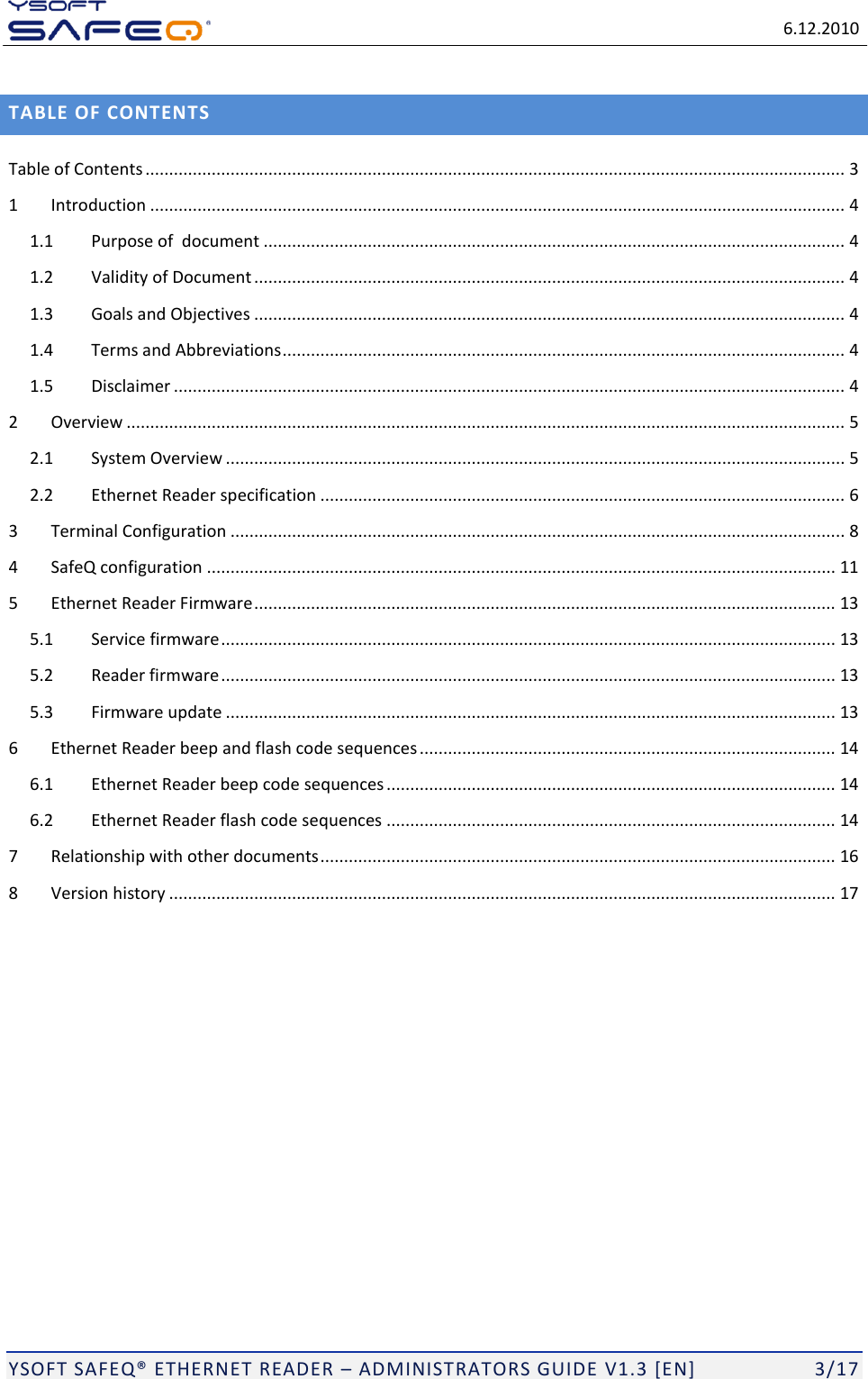   6.12.2010  YSOFT SAFEQ ETHERNET READER  ADMINISTRATORS GUIDE V1.3 [EN]   3/17 TABLE OF CONTENTS Table of Contents .................................................................................................................................................... 3 1 Introduction ................................................................................................................................................... 4 1.1 Purpose of  document ........................................................................................................................... 4 1.2 Validity of Document ............................................................................................................................. 4 1.3 Goals and Objectives ............................................................................................................................. 4 1.4 Terms and Abbreviations ....................................................................................................................... 4 1.5 Disclaimer .............................................................................................................................................. 4 2 Overview ........................................................................................................................................................ 5 2.1 System Overview ................................................................................................................................... 5 2.2 Ethernet Reader specification ............................................................................................................... 6 3 Terminal Configuration .................................................................................................................................. 8 4 SafeQ configuration ..................................................................................................................................... 11 5 Ethernet Reader Firmware ........................................................................................................................... 13 5.1 Service firmware .................................................................................................................................. 13 5.2 Reader firmware .................................................................................................................................. 13 5.3 Firmware update ................................................................................................................................. 13 6 Ethernet Reader beep and flash code sequences ........................................................................................ 14 6.1 Ethernet Reader beep code sequences ............................................................................................... 14 6.2 Ethernet Reader flash code sequences ............................................................................................... 14 7 Relationship with other documents ............................................................................................................. 16 8 Version history ............................................................................................................................................. 17 