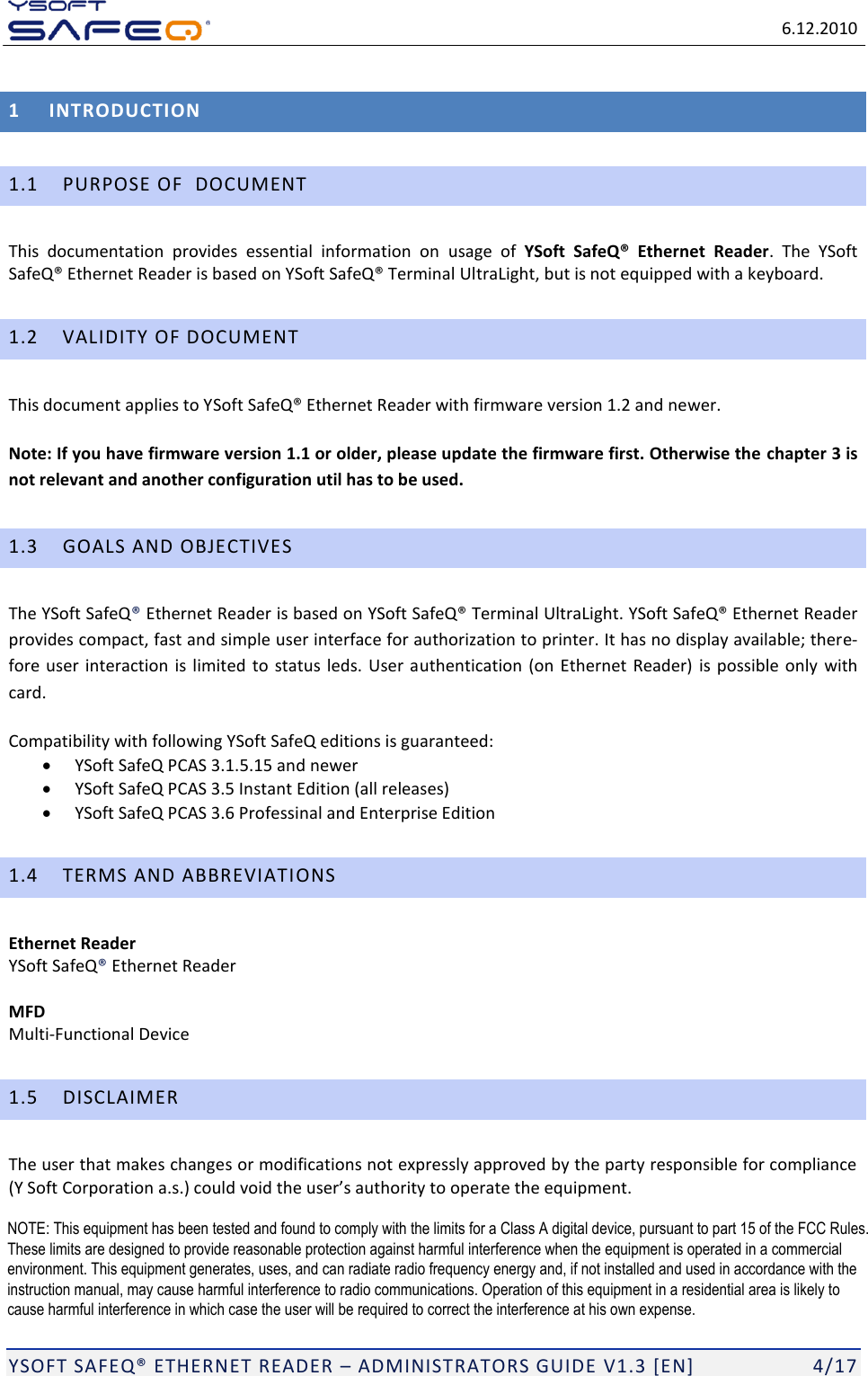   6.12.2010  YSOFT SAFEQ ETHERNET READER  ADMINISTRATORS GUIDE V1.3 [EN]   4/17 1 INTRODUCTION 1.1 PURPOSE OF  DOCUMENT This  documentation  provides  essential  information  on  usage  of  YSoft  SafeQ&reg;  Ethernet  Reader.  The  YSoft traLight, but is not equipped with a keyboard. 1.2 VALIDITY OF DOCUMENT This document applies to Ywer.  Note: If you have firmware version 1.1 or older, please update the firmware first. Otherwise the chapter 3 is not relevant and another configuration util has to be used. 1.3 GOALS AND OBJECTIVES The YSoft SafeQ Ethernet Reader is based on Terminal UltraLight. YSoft SafeQ Ethernet Reader provides compact, fast and simple user interface for authorization to printer. It has no display available; there-fore user interaction is limited  to status leds. User authentication  (on Ethernet  Reader)  is possible  only  with card. Compatibility with following YSoft SafeQ editions is guaranteed:  YSoft SafeQ PCAS 3.1.5.15 and newer  YSoft SafeQ PCAS 3.5 Instant Edition (all releases)  YSoft SafeQ PCAS 3.6 Professinal and Enterprise Edition 1.4 TERMS AND ABBREVIATIONS Ethernet Reader  YSoft SafeQ Ethernet Reader  MFD Multi-Functional Device 1.5 DISCLAIMER The user that makes changes or modifications not expressly approved by the party responsible for compliance (Y Soft Corporation a.s     NOTE: This equipment has been tested and found to comply with the limits for a Class A digital device, pursuant to part 15 of the FCC Rules. These limits are designed to provide reasonable protection against harmful interference when the equipment is operated in a commercial environment. This equipment generates, uses, and can radiate radio frequency energy and, if not installed and used in accordance with the instruction manual, may cause harmful interference to radio communications. Operation of this equipment in a residential area is likely to cause harmful interference in which case the user will be required to correct the interference at his own expense. 
