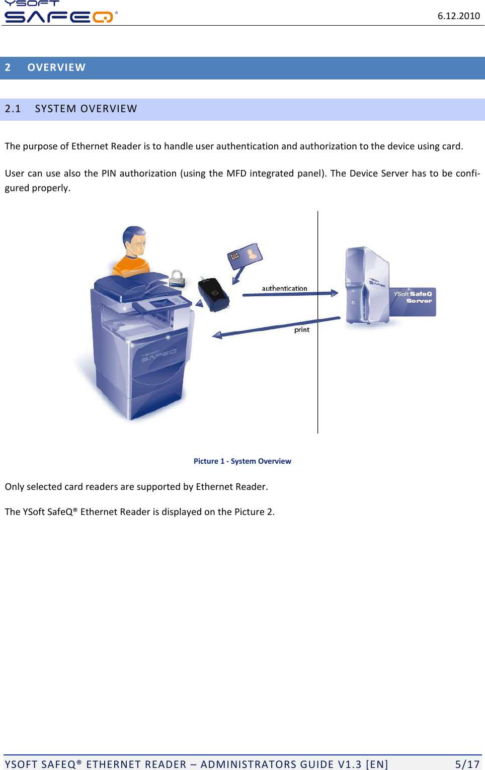  6.12.2010  YSOFT SAFEQ ETHERNET READER  ADMINISTRATORS GUIDE V1.3 [EN]   5/17 2 OVERVIEW 2.1 SYSTEM OVERVIEW The purpose of Ethernet Reader is to handle user authentication and authorization to the device using card.  User can use also the PIN authorization (using the MFD integrated panel). The Device Server has to be confi-gured properly.  Picture 1 - System Overview Only selected card readers are supported by Ethernet Reader. The Ethernet Reader is displayed on the Picture 2.  