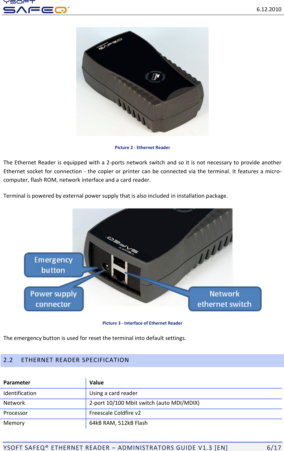   6.12.2010  YSOFT SAFEQ ETHERNET READER  ADMINISTRATORS GUIDE V1.3 [EN]   6/17  Picture 2 - Ethernet Reader The Ethernet Reader is equipped with a 2-ports network switch and so it is not necessary to provide another Ethernet socket for connection  - the copier or printer can be connected via the terminal. It features a micro-computer, flash ROM, network interface and a card reader. Terminal is powered by external power supply that is also included in installation package.  Picture 3 - Interface of Ethernet Reader The emergency button is used for reset the terminal into default settings. 2.2 ETHERNET READER SPECIFICATION Parameter Value Identification Using a card reader Network 2-port 10/100 Mbit switch (auto MDI/MDIX) Processor Freescale Coldfire v2 Memory 64kB RAM, 512kB Flash 