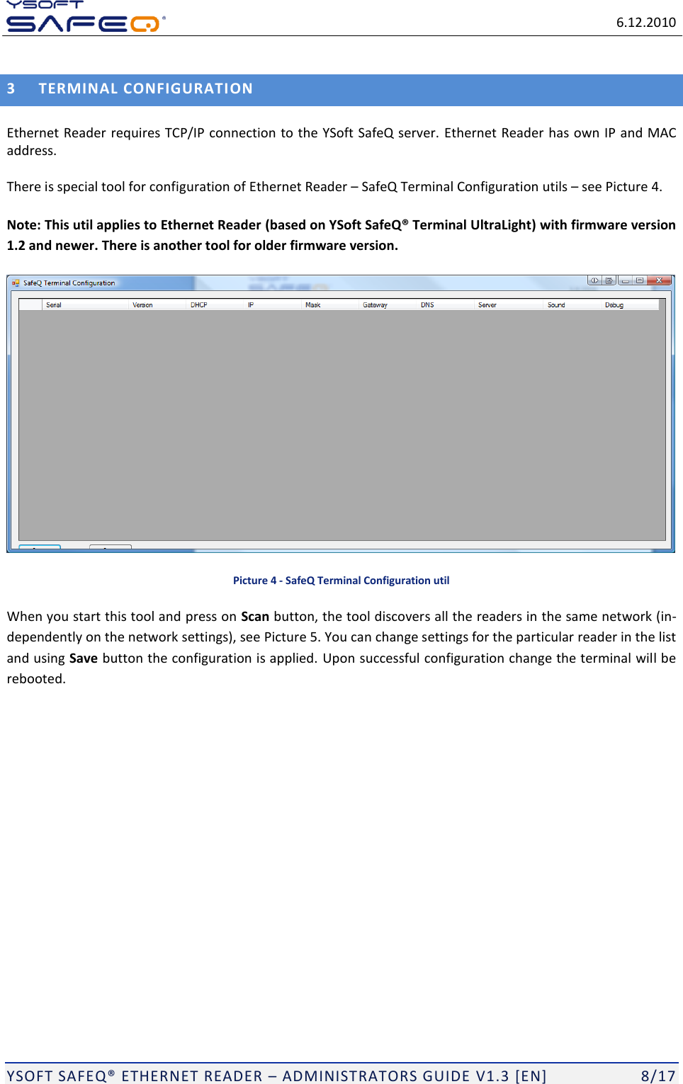   6.12.2010  YSOFT SAFEQ ETHERNET READER  ADMINISTRATORS GUIDE V1.3 [EN]   8/17 3 TERMINAL CONFIGURATION Ethernet Reader requires TCP/IP connection to the YSoft SafeQ server. Ethernet Reader has own IP and MAC address. There is special tool for configuration of Ethernet Reader  SafeQ Terminal Configuration utils  see Picture 4.  Note: This util applies to Ethernet Reader (based on YSoft SafeQ&reg; Terminal UltraLight) with firmware version 1.2 and newer. There is another tool for older firmware version.  Picture 4 - SafeQ Terminal Configuration util When you start this tool and press on Scan button, the tool discovers all the readers in the same network (in-dependently on the network settings), see Picture 5. You can change settings for the particular reader in the list and using Save button the configuration is applied. Upon successful configuration change the terminal will be rebooted. 