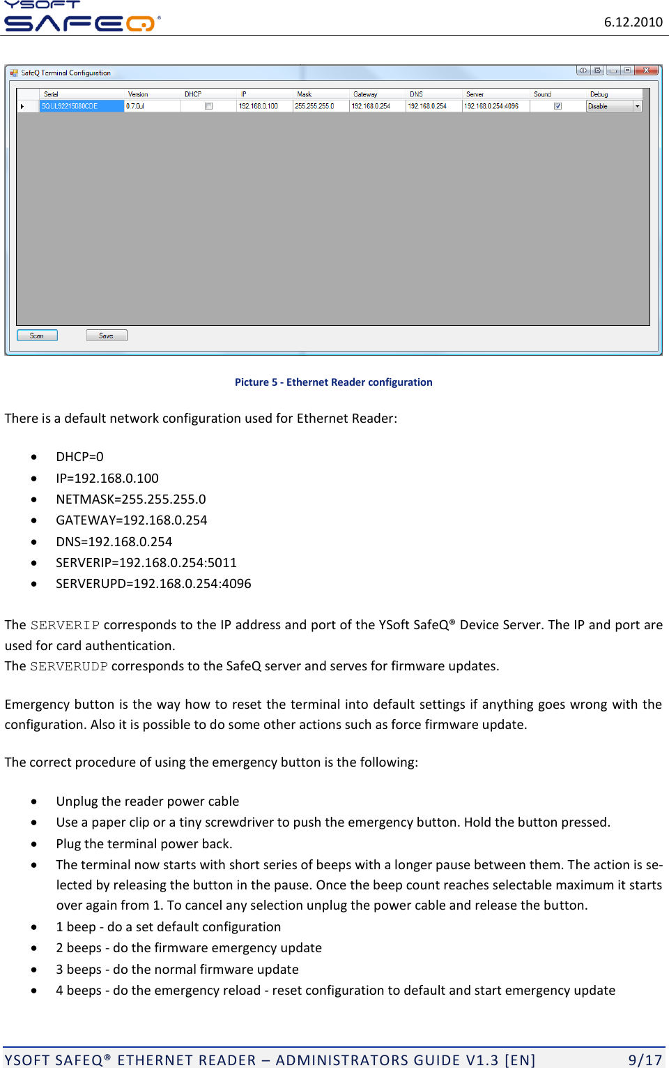   6.12.2010  YSOFT SAFEQ ETHERNET READER  ADMINISTRATORS GUIDE V1.3 [EN]   9/17  Picture 5 - Ethernet Reader configuration There is a default network configuration used for Ethernet Reader:  DHCP=0  IP=192.168.0.100  NETMASK=255.255.255.0  GATEWAY=192.168.0.254  DNS=192.168.0.254  SERVERIP=192.168.0.254:5011  SERVERUPD=192.168.0.254:4096  The SERVERIP corresponds to the IP address and port of the Yused for card authentication. The SERVERUDP corresponds to the SafeQ server and serves for firmware updates. Emergency button is the way how to reset the terminal into default settings if anything goes wrong with the configuration. Also it is possible to do some other actions such as force firmware update. The correct procedure of using the emergency button is the following:   Unplug the reader power cable  Use a paper clip or a tiny screwdriver to push the emergency button. Hold the button pressed.   Plug the terminal power back.   The terminal now starts with short series of beeps with a longer pause between them. The action is se-lected by releasing the button in the pause. Once the beep count reaches selectable maximum it starts over again from 1. To cancel any selection unplug the power cable and release the button.   1 beep - do a set default configuration  2 beeps - do the firmware emergency update  3 beeps - do the normal firmware update  4 beeps - do the emergency reload - reset configuration to default and start emergency update 