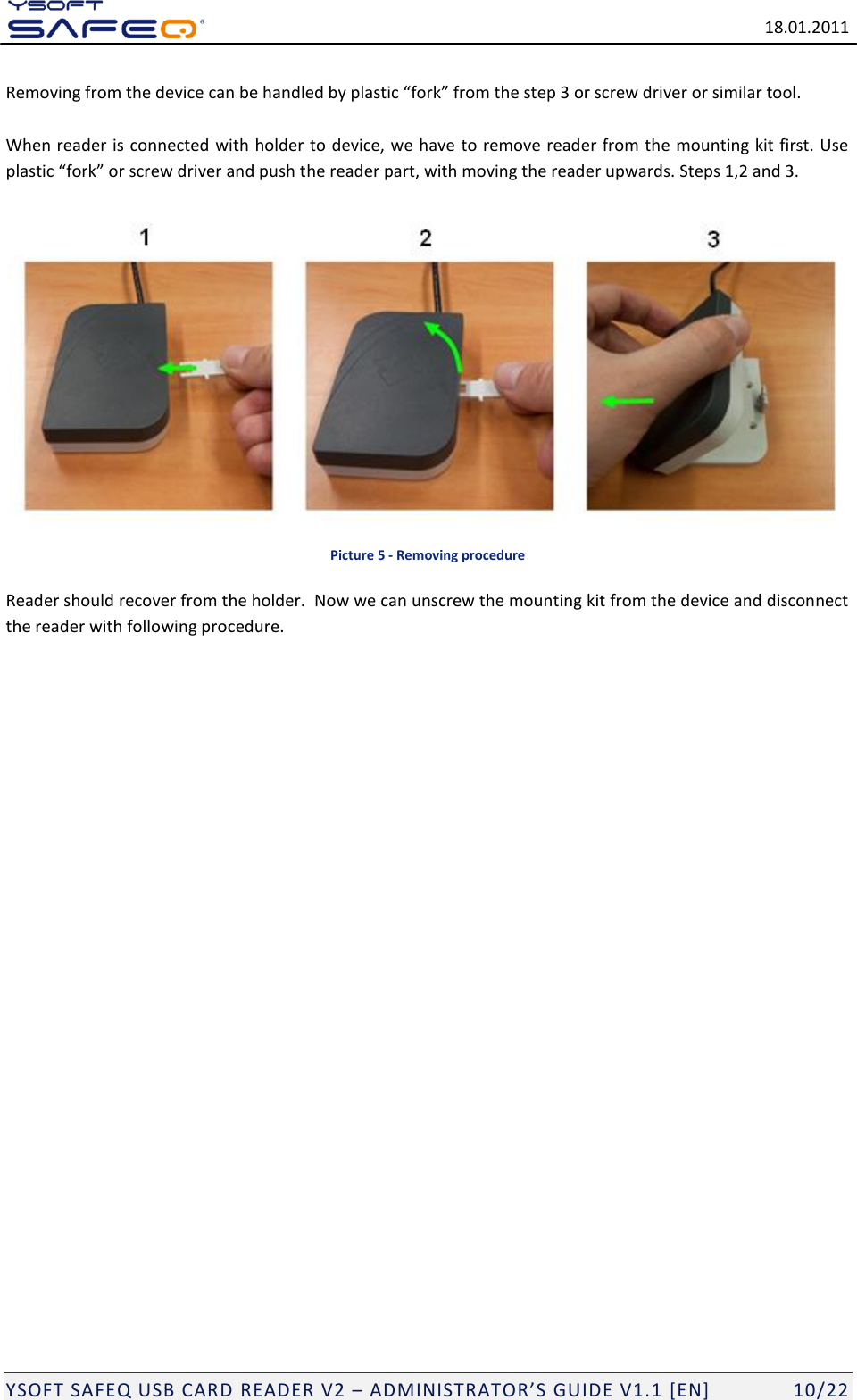   18.01.2011  YSOFT SAFEQ USB CARD READER V2 &ndash; ADMINISTRATOR&rsquo;S GUIDE V1.1 [EN]   10/22 Removing from the device can be handled by plastic &ldquo;fork&rdquo; from the step 3 or screw driver or similar tool.   When reader is connected with holder to device, we have to remove reader from the mounting kit first. Use plastic &ldquo;fork&rdquo; or screw driver and push the reader part, with moving the reader upwards. Steps 1,2 and 3.    Picture 5 - Removing procedure Reader should recover from the holder.  Now we can unscrew the mounting kit from the device and disconnect the reader with following procedure.  
