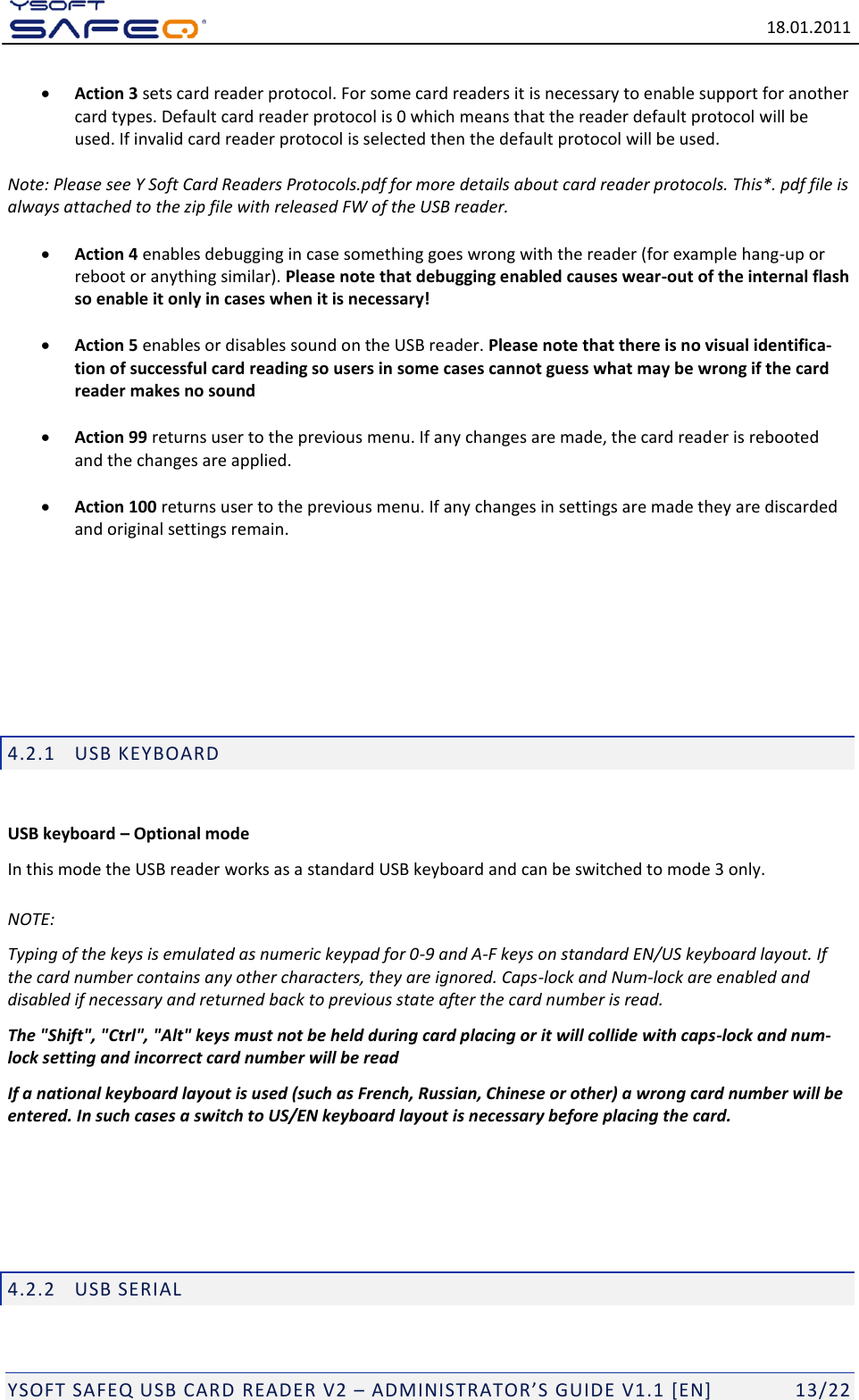   18.01.2011  YSOFT SAFEQ USB CARD READER V2 &ndash; ADMINISTRATOR&rsquo;S GUIDE V1.1 [EN]   13/22  Action 3 sets card reader protocol. For some card readers it is necessary to enable support for another card types. Default card reader protocol is 0 which means that the reader default protocol will be used. If invalid card reader protocol is selected then the default protocol will be used.   Note: Please see Y Soft Card Readers Protocols.pdf for more details about card reader protocols. This*. pdf file is always attached to the zip file with released FW of the USB reader.   Action 4 enables debugging in case something goes wrong with the reader (for example hang-up or reboot or anything similar). Please note that debugging enabled causes wear-out of the internal flash so enable it only in cases when it is necessary!   Action 5 enables or disables sound on the USB reader. Please note that there is no visual identifica-tion of successful card reading so users in some cases cannot guess what may be wrong if the card reader makes no sound   Action 99 returns user to the previous menu. If any changes are made, the card reader is rebooted and the changes are applied.   Action 100 returns user to the previous menu. If any changes in settings are made they are discarded and original settings remain.       4.2.1 USB KEYBOARD  USB keyboard &ndash; Optional mode In this mode the USB reader works as a standard USB keyboard and can be switched to mode 3 only. NOTE: Typing of the keys is emulated as numeric keypad for 0-9 and A-F keys on standard EN/US keyboard layout. If the card number contains any other characters, they are ignored. Caps-lock and Num-lock are enabled and disabled if necessary and returned back to previous state after the card number is read. The "Shift", "Ctrl", "Alt" keys must not be held during card placing or it will collide with caps-lock and num-lock setting and incorrect card number will be read If a national keyboard layout is used (such as French, Russian, Chinese or other) a wrong card number will be entered. In such cases a switch to US/EN keyboard layout is necessary before placing the card.    4.2.2 USB SERIAL  