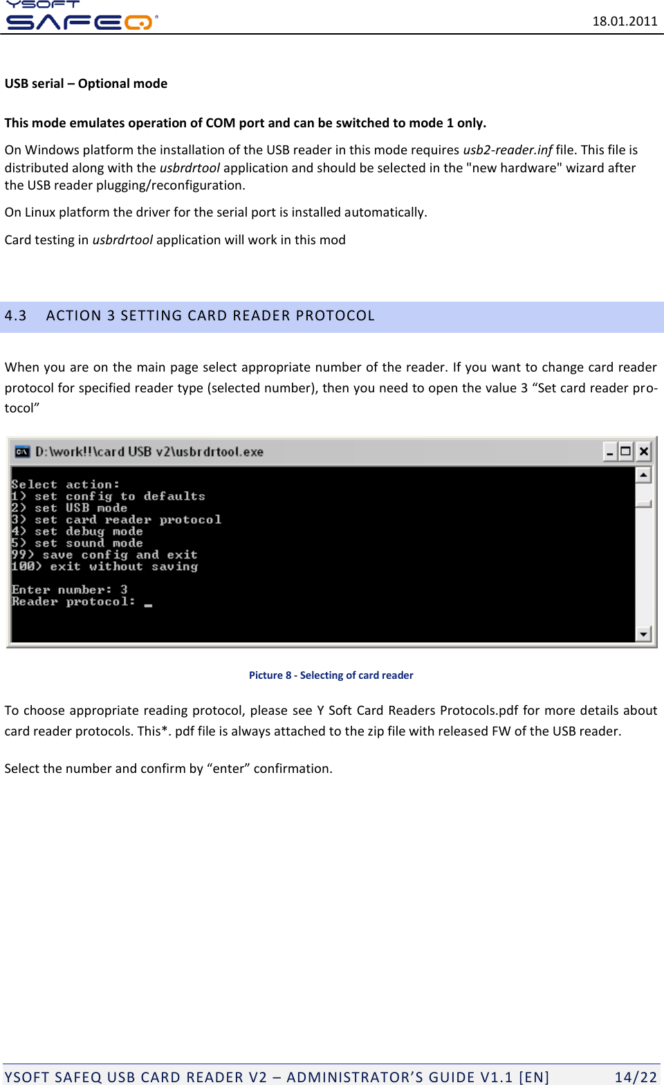   18.01.2011  YSOFT SAFEQ USB CARD READER V2 &ndash; ADMINISTRATOR&rsquo;S GUIDE V1.1 [EN]   14/22 USB serial &ndash; Optional mode  This mode emulates operation of COM port and can be switched to mode 1 only. On Windows platform the installation of the USB reader in this mode requires usb2-reader.inf file. This file is distributed along with the usbrdrtool application and should be selected in the "new hardware" wizard after the USB reader plugging/reconfiguration. On Linux platform the driver for the serial port is installed automatically. Card testing in usbrdrtool application will work in this mod  4.3 ACTION 3 SETTING CARD READER PROTOCOL When you are on the main page select appropriate number of the reader. If you want to change card reader protocol for specified reader type (selected number), then you need to open the value 3 &ldquo;Set card reader pro-tocol&rdquo;  Picture 8 - Selecting of card reader To choose appropriate reading protocol, please see Y Soft Card Readers Protocols.pdf for more details about card reader protocols. This*. pdf file is always attached to the zip file with released FW of the USB reader. Select the number and confirm by &ldquo;enter&rdquo; confirmation.  