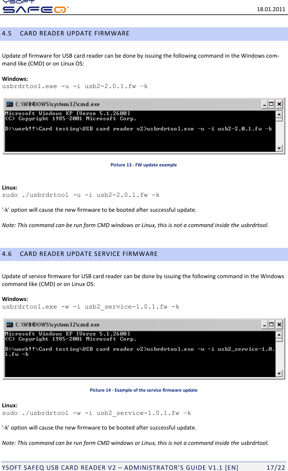   18.01.2011  YSOFT SAFEQ USB CARD READER V2 &ndash; ADMINISTRATOR&rsquo;S GUIDE V1.1 [EN]   17/22 4.5 CARD READER UPDATE FIRMWARE Update of firmware for USB card reader can be done by issuing the following command in the Windows com-mand like (CMD) or on Linux OS:   Windows:  usbrdrtool.exe -u -i usb2-2.0.1.fw &ndash;k   Picture 13 - FW update example  Linux: sudo ./usbrdrtool -u -i usb2-2.0.1.fw -k  '-k' option will cause the new firmware to be booted after successful update.  Note: This command can be run form CMD windows or Linux, this is not a command inside the usbrdrtool.  4.6 CARD READER UPDATE SERVICE FIRMWARE Update of service firmware for USB card reader can be done by issuing the following command in the Windows command like (CMD) or on Linux OS:  Windows:  usbrdrtool.exe -w -i usb2_service-1.0.1.fw -k   Picture 14 - Example of the service firmware update Linux: sudo ./usbrdrtool -w -i usb2_service-1.0.1.fw &ndash;k  '-k' option will cause the new firmware to be booted after successful update.  Note: This command can be run form CMD windows or Linux, this is not a command inside the usbrdrtool. 