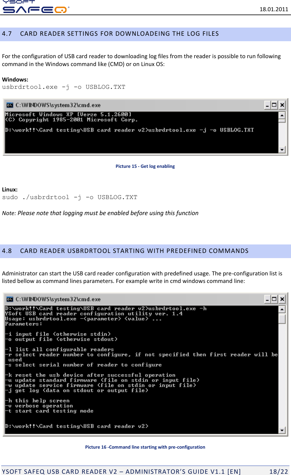   18.01.2011  YSOFT SAFEQ USB CARD READER V2 &ndash; ADMINISTRATOR&rsquo;S GUIDE V1.1 [EN]   18/22 4.7 CARD READER SETTINGS FOR DOWNLOADEING THE LOG FILES  For the configuration of USB card reader to downloading log files from the reader is possible to run following command in the Windows command like (CMD) or on Linux OS:   Windows:  usbrdrtool.exe -j -o USBLOG.TXT      Picture 15 - Get log enabling  Linux: sudo ./usbrdrtool -j -o USBLOG.TXT  Note: Please note that logging must be enabled before using this function   4.8 CARD READER USBRDRTOOL STARTING WITH PREDEFINED COMMANDS Administrator can start the USB card reader configuration with predefined usage. The pre-configuration list is listed bellow as command lines parameters. For example write in cmd windows command line:    Picture 16 -Command line starting with pre-configuration 