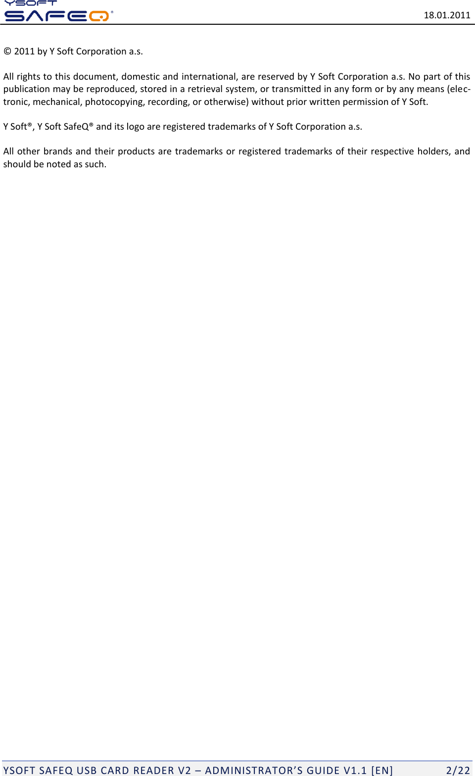   18.01.2011  YSOFT SAFEQ USB CARD READER V2 &ndash; ADMINISTRATOR&rsquo;S GUIDE V1.1 [EN]   2/22 &copy; 2011 by Y Soft Corporation a.s.  All rights to this document, domestic and international, are reserved by Y Soft Corporation a.s. No part of this publication may be reproduced, stored in a retrieval system, or transmitted in any form or by any means (elec-tronic, mechanical, photocopying, recording, or otherwise) without prior written permission of Y Soft. Y Soft&reg;, Y Soft SafeQ&reg; and its logo are registered trademarks of Y Soft Corporation a.s. All other brands and  their products are trademarks or registered trademarks of their  respective  holders, and should be noted as such. 