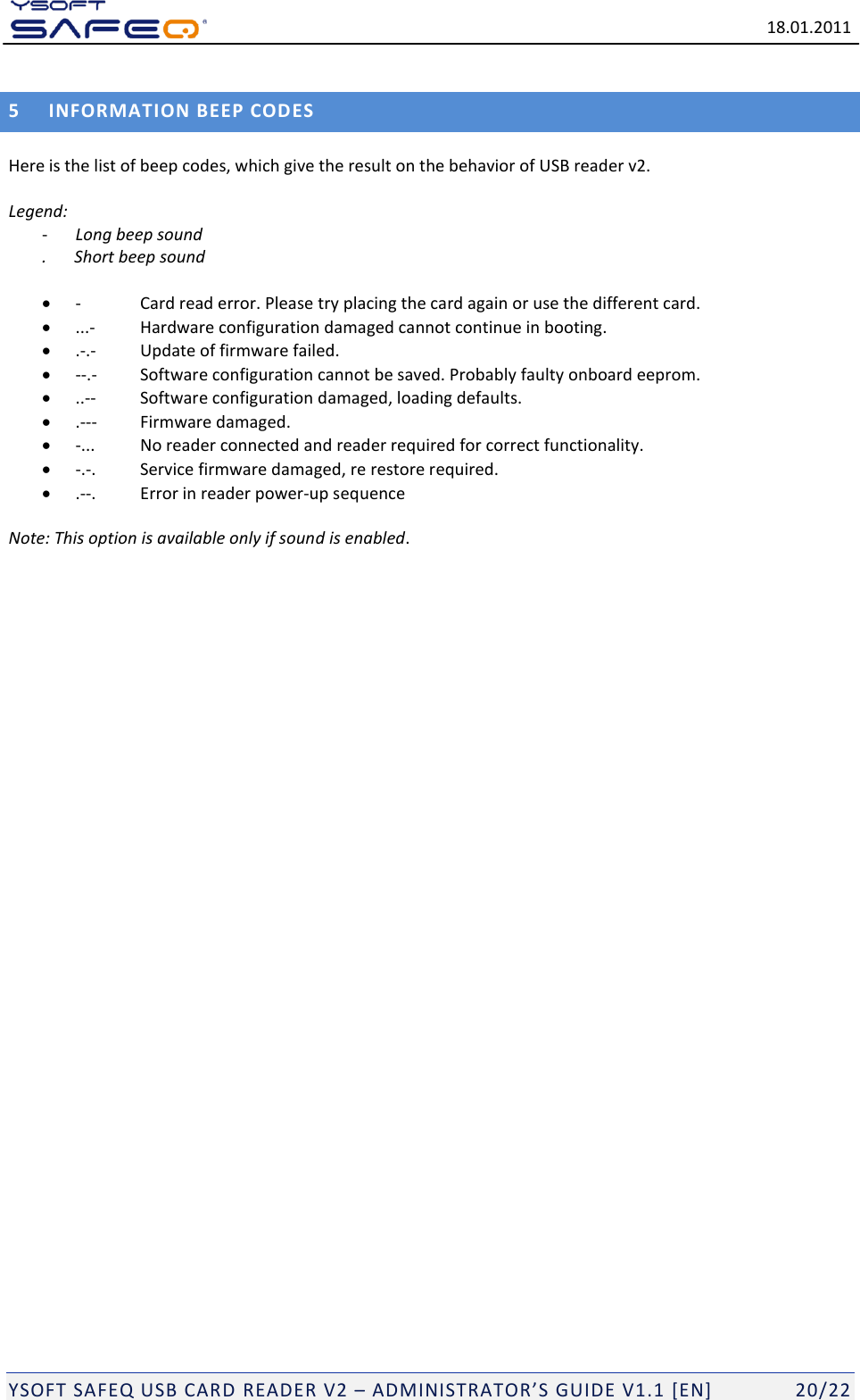   18.01.2011  YSOFT SAFEQ USB CARD READER V2 &ndash; ADMINISTRATOR&rsquo;S GUIDE V1.1 [EN]   20/22 5 INFORMATION BEEP COD ES Here is the list of beep codes, which give the result on the behavior of USB reader v2.    Legend:  - Long beep sound .  Short beep sound    -  Card read error. Please try placing the card again or use the different card.  ...-  Hardware configuration damaged cannot continue in booting.  .-.-  Update of firmware failed.  --.-  Software configuration cannot be saved. Probably faulty onboard eeprom.  ..--  Software configuration damaged, loading defaults.  .---  Firmware damaged.  -...  No reader connected and reader required for correct functionality.  -.-.  Service firmware damaged, re restore required.  .--.  Error in reader power-up sequence  Note: This option is available only if sound is enabled.    