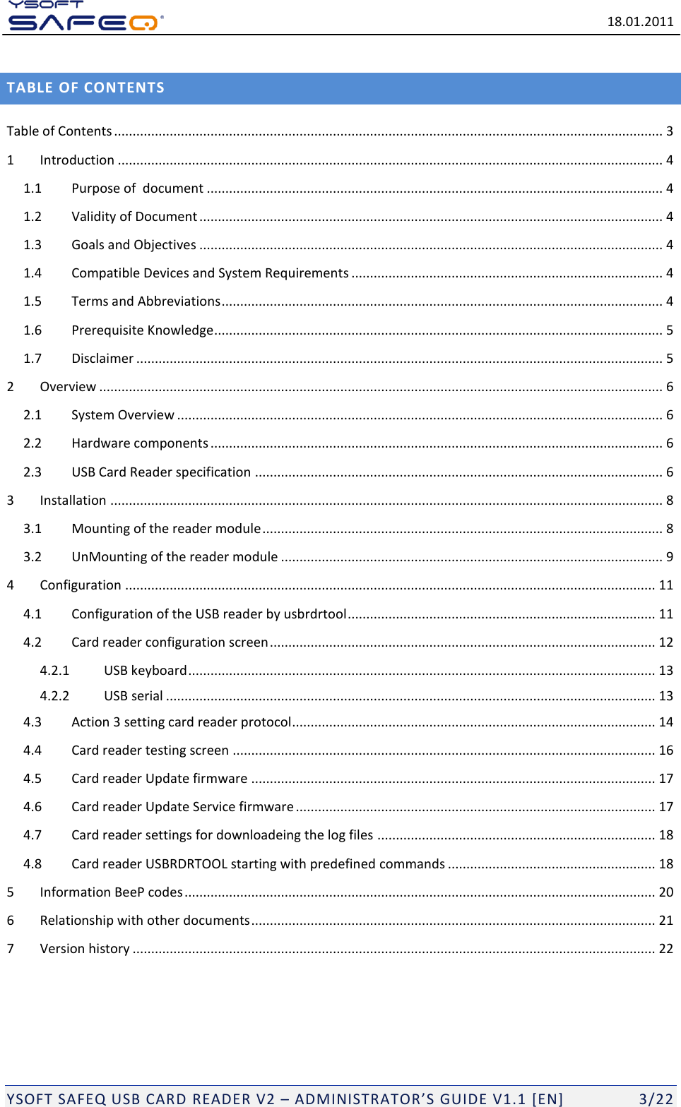   18.01.2011  YSOFT SAFEQ USB CARD READER V2 &ndash; ADMINISTRATOR&rsquo;S GUIDE V1.1 [EN]   3/22 TABLE OF CONTENTS Table of Contents .................................................................................................................................................... 3 1 Introduction ................................................................................................................................................... 4 1.1 Purpose of  document ........................................................................................................................... 4 1.2 Validity of Document ............................................................................................................................. 4 1.3 Goals and Objectives ............................................................................................................................. 4 1.4 Compatible Devices and System Requirements .................................................................................... 4 1.5 Terms and Abbreviations ....................................................................................................................... 4 1.6 Prerequisite Knowledge ......................................................................................................................... 5 1.7 Disclaimer .............................................................................................................................................. 5 2 Overview ........................................................................................................................................................ 6 2.1 System Overview ................................................................................................................................... 6 2.2 Hardware components .......................................................................................................................... 6 2.3 USB Card Reader specification .............................................................................................................. 6 3 Installation ..................................................................................................................................................... 8 3.1 Mounting of the reader module ............................................................................................................ 8 3.2 UnMounting of the reader module ....................................................................................................... 9 4 Configuration ............................................................................................................................................... 11 4.1 Configuration of the USB reader by usbrdrtool ................................................................................... 11 4.2 Card reader configuration screen ........................................................................................................ 12 4.2.1 USB keyboard .............................................................................................................................. 13 4.2.2 USB serial .................................................................................................................................... 13 4.3 Action 3 setting card reader protocol .................................................................................................. 14 4.4 Card reader testing screen .................................................................................................................. 16 4.5 Card reader Update firmware ............................................................................................................. 17 4.6 Card reader Update Service firmware ................................................................................................. 17 4.7 Card reader settings for downloadeing the log files ........................................................................... 18 4.8 Card reader USBRDRTOOL starting with predefined commands ........................................................ 18 5 Information BeeP codes ............................................................................................................................... 20 6 Relationship with other documents ............................................................................................................. 21 7 Version history ............................................................................................................................................. 22 