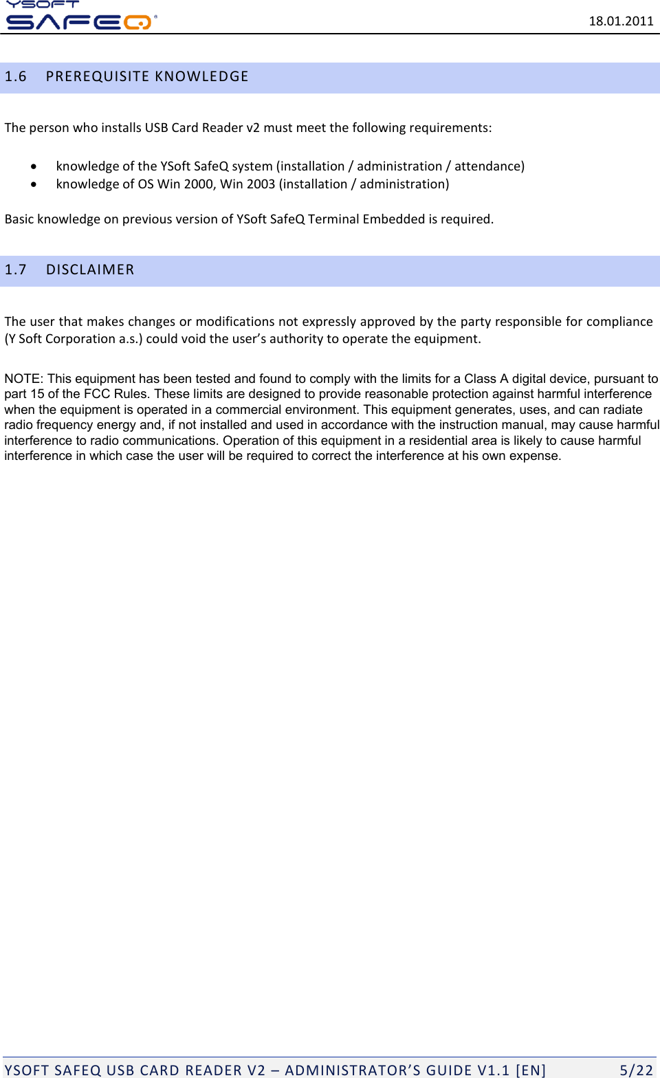   18.01.2011  YSOFT SAFEQ USB CARD READER V2 &ndash; ADMINISTRATOR&rsquo;S GUIDE V1.1 [EN]   5/22 1.6 PREREQUISITE KNOWLEDGE The person who installs USB Card Reader v2 must meet the following requirements:  knowledge of the YSoft SafeQ system (installation / administration / attendance)  knowledge of OS Win 2000, Win 2003 (installation / administration) Basic knowledge on previous version of YSoft SafeQ Terminal Embedded is required. 1.7 DISCLAIMER The user that makes changes or modifications not expressly approved by the party responsible for compliance (Y Soft Corporation a.s.) could void the user&rsquo;s authority to operate the equipment.  NOTE: This equipment has been tested and found to comply with the limits for a Class A digital device, pursuant to part 15 of the FCC Rules. These limits are designed to provide reasonable protection against harmful interference when the equipment is operated in a commercial environment. This equipment generates, uses, and can radiate radio frequency energy and, if not installed and used in accordance with the instruction manual, may cause harmful interference to radio communications. Operation of this equipment in a residential area is likely to cause harmful interference in which case the user will be required to correct the interference at his own expense.