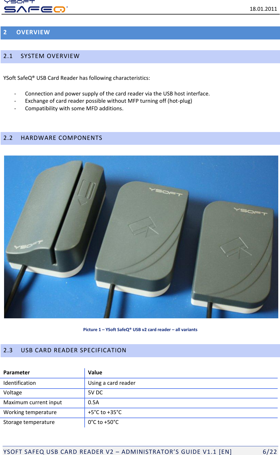   18.01.2011  YSOFT SAFEQ USB CARD READER V2 &ndash; ADMINISTRATOR&rsquo;S GUIDE V1.1 [EN]   6/22 2 OVERVIEW 2.1 SYSTEM OVERVIEW YSoft SafeQ&reg; USB Card Reader has following characteristics: - Connection and power supply of the card reader via the USB host interface. - Exchange of card reader possible without MFP turning off (hot-plug) - Compatibility with some MFD additions.  2.2 HARDWARE COMPONENTS  Picture 1 &ndash; YSoft SafeQ&reg; USB v2 card reader &ndash; all variants 2.3 USB CARD READER SPECIFICATION Parameter Value Identification Using a card reader Voltage 5V DC Maximum current input 0.5A Working temperature +5&deg;C to +35&deg;C Storage temperature 0&deg;C to +50&deg;C 