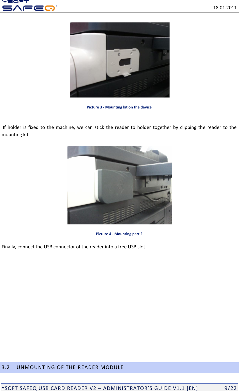   18.01.2011  YSOFT SAFEQ USB CARD READER V2 &ndash; ADMINISTRATOR&rsquo;S GUIDE V1.1 [EN]   9/22  Picture 3 - Mounting kit on the device   If  holder  is  fixed  to  the  machine,  we  can  stick  the  reader  to  holder  together  by  clipping  the  reader  to  the mounting kit.   Picture 4 - Mounting part 2 Finally, connect the USB connector of the reader into a free USB slot.               3.2 UNMOUNTING OF THE READER MODULE 