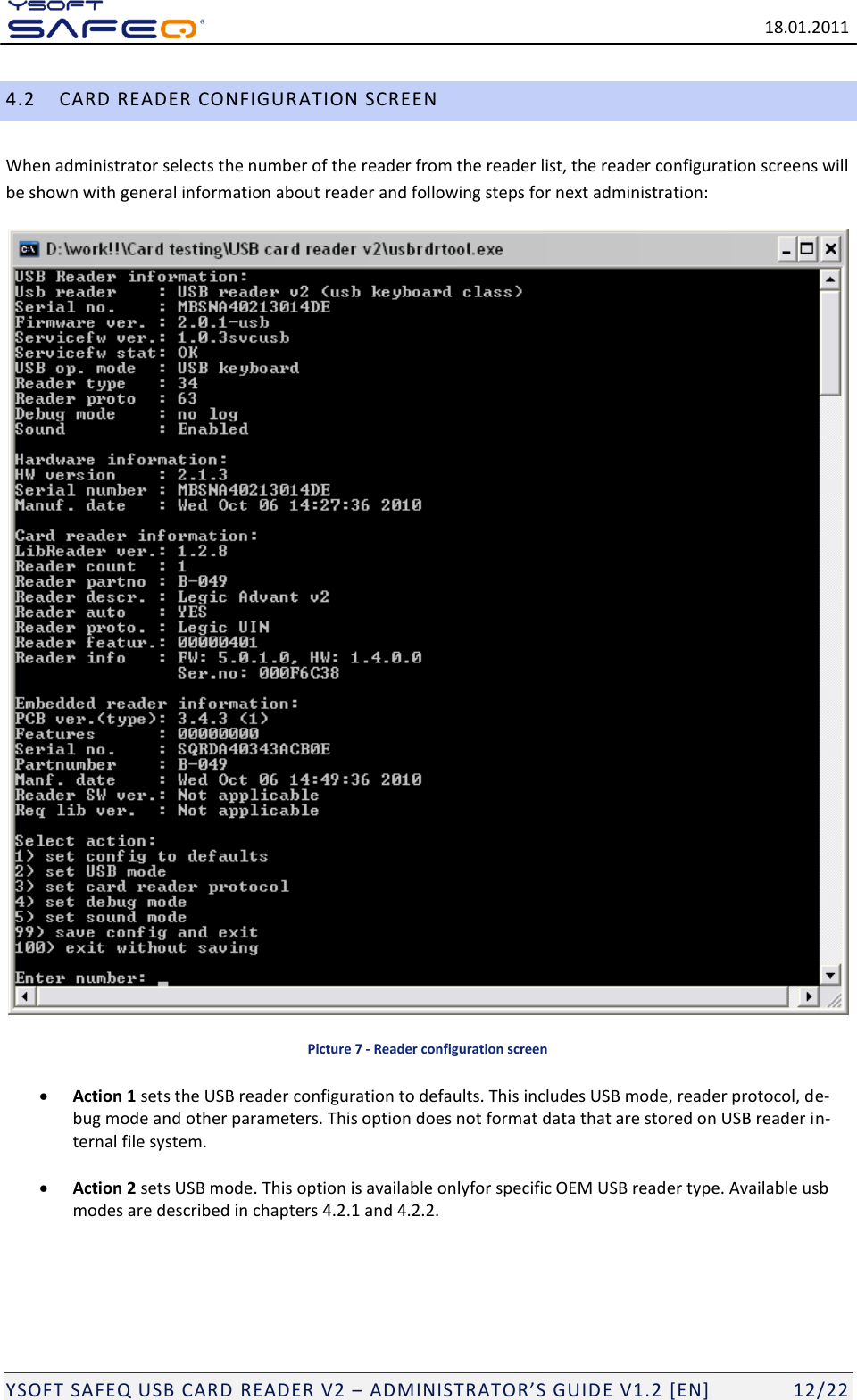   18.01.2011  YSOFT SAFEQ USB CARD READER V2 &ndash; ADMINISTRATOR&rsquo;S GUID E V1.2 [EN]   12/22 4.2 CARD READER CONFIGURATION SCREEN When administrator selects the number of the reader from the reader list, the reader configuration screens will be shown with general information about reader and following steps for next administration:   Picture 7 - Reader configuration screen  Action 1 sets the USB reader configuration to defaults. This includes USB mode, reader protocol, de-bug mode and other parameters. This option does not format data that are stored on USB reader in-ternal file system.    Action 2 sets USB mode. This option is available onlyfor specific OEM USB reader type. Available usb modes are described in chapters 4.2.1 and 4.2.2.    