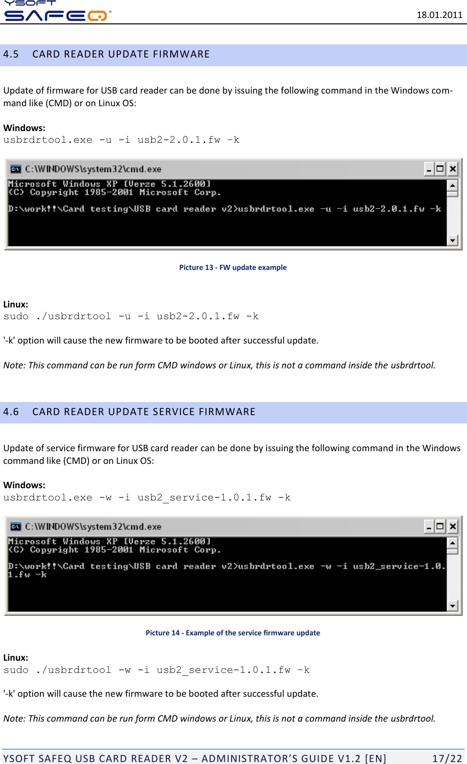   18.01.2011  YSOFT SAFEQ USB CARD READER V2 &ndash; ADMINISTRATOR&rsquo;S GUID E V1.2 [EN]   17/22 4.5 CARD READER UPDATE FIRMWARE Update of firmware for USB card reader can be done by issuing the following command in the Windows com-mand like (CMD) or on Linux OS:   Windows:  usbrdrtool.exe -u -i usb2-2.0.1.fw &ndash;k   Picture 13 - FW update example  Linux: sudo ./usbrdrtool -u -i usb2-2.0.1.fw -k  '-k' option will cause the new firmware to be booted after successful update.  Note: This command can be run form CMD windows or Linux, this is not a command inside the usbrdrtool.  4.6 CARD READER UPDATE SERVICE FIRMWARE Update of service firmware for USB card reader can be done by issuing the following command in the Windows command like (CMD) or on Linux OS:  Windows:  usbrdrtool.exe -w -i usb2_service-1.0.1.fw -k   Picture 14 - Example of the service firmware update Linux: sudo ./usbrdrtool -w -i usb2_service-1.0.1.fw &ndash;k  '-k' option will cause the new firmware to be booted after successful update.  Note: This command can be run form CMD windows or Linux, this is not a command inside the usbrdrtool. 