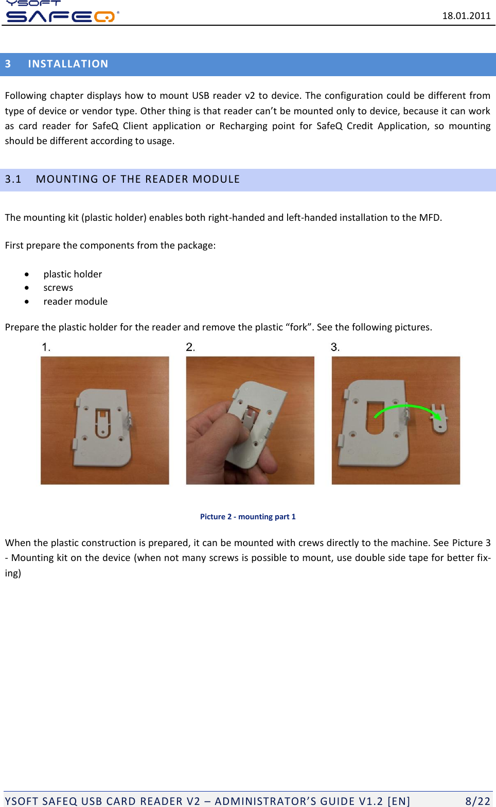   18.01.2011  YSOFT SAFEQ USB CARD READER V2 &ndash; ADMINISTRATOR&rsquo;S GUID E V1.2 [EN]   8/22 3 INSTALLATION Following chapter displays how to mount USB reader v2 to device. The configuration could be different from type of device or vendor type. Other thing is that reader can&rsquo;t be mounted only to device, because it can work as  card  reader  for  SafeQ  Client  application  or  Recharging  point  for  SafeQ  Credit  Application,  so  mounting should be different according to usage.  3.1 MOUNTING OF THE READER MODULE The mounting kit (plastic holder) enables both right-handed and left-handed installation to the MFD.  First prepare the components from the package:  plastic holder  screws  reader module Prepare the plastic holder for the reader and remove the plastic &ldquo;fork&rdquo;. See the following pictures.    Picture 2 - mounting part 1 When the plastic construction is prepared, it can be mounted with crews directly to the machine. See Picture 3 - Mounting kit on the device (when not many screws is possible to mount, use double side tape for better fix-ing)  