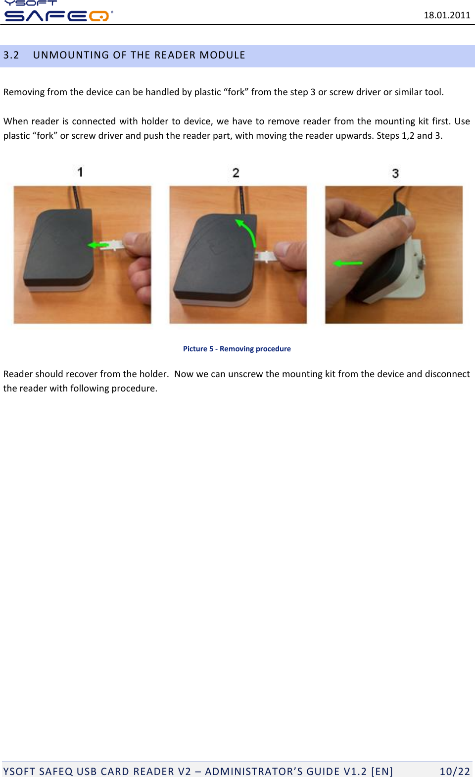  18.01.2011  YSOFT SAFEQ USB CARD READER V2 &ndash; ADMINISTRATOR&rsquo;S GUID E V1.2 [EN]   10/22 3.2 UNMOUNTING OF THE READER MODULE Removing from the device can be handled by plastic &ldquo;fork&rdquo; from the step 3 or screw driver or similar tool.   When reader is connected with holder to device, we have to remove reader from the mounting kit first. Use plastic &ldquo;fork&rdquo; or screw driver and push the reader part, with moving the reader upwards. Steps 1,2 and 3.    Picture 5 - Removing procedure Reader should recover from the holder.  Now we can unscrew the mounting kit from the device and disconnect the reader with following procedure.  