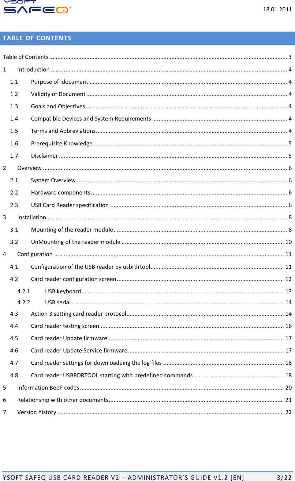   18.01.2011  YSOFT SAFEQ USB CARD READER V2 &ndash; ADMINISTRATOR&rsquo;S GUID E V1.2 [EN]   3/22 TABLE OF CONTENTS Table of Contents .................................................................................................................................................... 3 1 Introduction ................................................................................................................................................... 4 1.1 Purpose of  document ........................................................................................................................... 4 1.2 Validity of Document ............................................................................................................................. 4 1.3 Goals and Objectives ............................................................................................................................. 4 1.4 Compatible Devices and System Requirements .................................................................................... 4 1.5 Terms and Abbreviations ....................................................................................................................... 4 1.6 Prerequisite Knowledge ......................................................................................................................... 5 1.7 Disclaimer .............................................................................................................................................. 5 2 Overview ........................................................................................................................................................ 6 2.1 System Overview ................................................................................................................................... 6 2.2 Hardware components .......................................................................................................................... 6 2.3 USB Card Reader specification .............................................................................................................. 6 3 Installation ..................................................................................................................................................... 8 3.1 Mounting of the reader module ............................................................................................................ 8 3.2 UnMounting of the reader module ..................................................................................................... 10 4 Configuration ............................................................................................................................................... 11 4.1 Configuration of the USB reader by usbrdrtool ................................................................................... 11 4.2 Card reader configuration screen ........................................................................................................ 12 4.2.1 USB keyboard .............................................................................................................................. 13 4.2.2 USB serial .................................................................................................................................... 14 4.3 Action 3 setting card reader protocol .................................................................................................. 14 4.4 Card reader testing screen .................................................................................................................. 16 4.5 Card reader Update firmware ............................................................................................................. 17 4.6 Card reader Update Service firmware ................................................................................................. 17 4.7 Card reader settings for downloadeing the log files ........................................................................... 18 4.8 Card reader USBRDRTOOL starting with predefined commands ........................................................ 18 5 Information BeeP codes ............................................................................................................................... 20 6 Relationship with other documents ............................................................................................................. 21 7 Version history ............................................................................................................................................. 22 