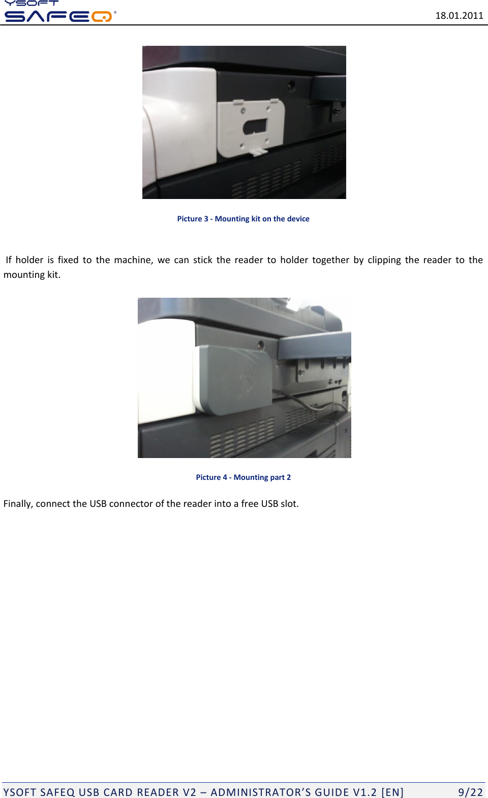   18.01.2011  YSOFT SAFEQ USB CARD READER V2 &ndash; ADMINISTRATOR&rsquo;S GUID E V1.2 [EN]   9/22  Picture 3 - Mounting kit on the device   If  holder  is  fixed  to  the  machine,  we  can  stick  the  reader  to  holder  together  by  clipping  the  reader  to  the mounting kit.   Picture 4 - Mounting part 2 Finally, connect the USB connector of the reader into a free USB slot.                 