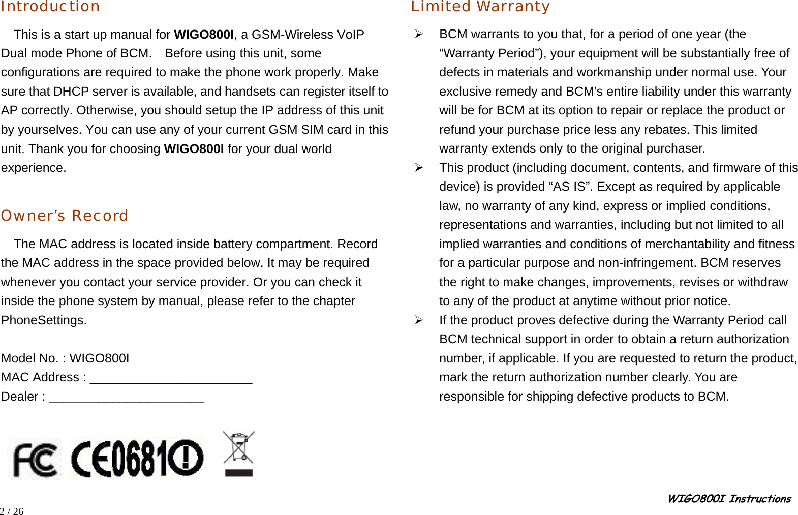                                                                                                                                                                                                                                                       WIGO800I Instructions            2 / 26   Introduction This is a start up manual for WIGO800I, a GSM-Wireless VoIP Dual mode Phone of BCM.    Before using this unit, some configurations are required to make the phone work properly. Make sure that DHCP server is available, and handsets can register itself to AP correctly. Otherwise, you should setup the IP address of this unit by yourselves. You can use any of your current GSM SIM card in this unit. Thank you for choosing WIGO800I for your dual world experience.  Owner’s Record The MAC address is located inside battery compartment. Record the MAC address in the space provided below. It may be required whenever you contact your service provider. Or you can check it inside the phone system by manual, please refer to the chapter PhoneSettings.  Model No. : WIGO800I MAC Address : _______________________ Dealer : ______________________          Limited Warranty ¾  BCM warrants to you that, for a period of one year (the “Warranty Period”), your equipment will be substantially free of defects in materials and workmanship under normal use. Your exclusive remedy and BCM’s entire liability under this warranty will be for BCM at its option to repair or replace the product or refund your purchase price less any rebates. This limited warranty extends only to the original purchaser. ¾  This product (including document, contents, and firmware of this device) is provided “AS IS”. Except as required by applicable law, no warranty of any kind, express or implied conditions, representations and warranties, including but not limited to all implied warranties and conditions of merchantability and fitness for a particular purpose and non-infringement. BCM reserves the right to make changes, improvements, revises or withdraw to any of the product at anytime without prior notice. ¾  If the product proves defective during the Warranty Period call BCM technical support in order to obtain a return authorization number, if applicable. If you are requested to return the product, mark the return authorization number clearly. You are responsible for shipping defective products to BCM. 