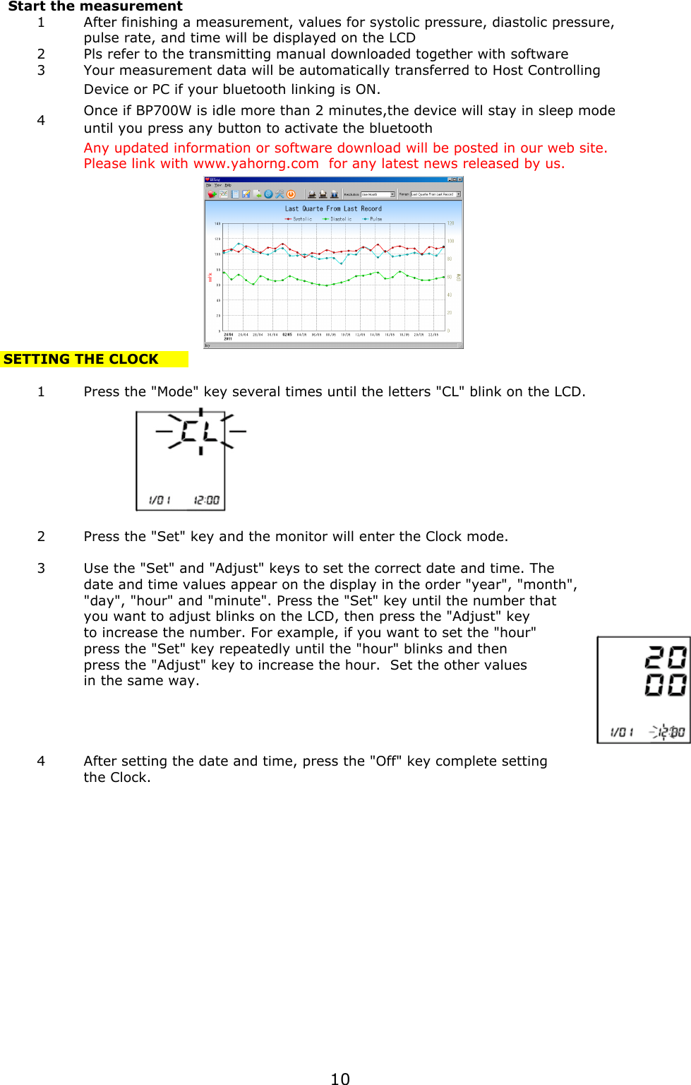  Start the measurement 1After finishing a measurement, values for systolic pressure, diastolic pressure, pulse rate, and time will be displayed on the LCD 2Pls refer to the transmitting manual downloaded together with software 3Your measurement data will be automatically transferred to Host Controlling Device or PC if your bluetooth linking is ON. 4Any updated information or software download will be posted in our web site.Please link with www.yahorng.com  for any latest news released by us. SETTING THE CLOCK1Press the &quot;Mode&quot; key several times until the letters &quot;CL&quot; blink on the LCD.2Press the &quot;Set&quot; key and the monitor will enter the Clock mode.3Use the &quot;Set&quot; and &quot;Adjust&quot; keys to set the correct date and time. Thedate and time values appear on the display in the order &quot;year&quot;, &quot;month&quot;, &quot;day&quot;, &quot;hour&quot; and &quot;minute&quot;. Press the &quot;Set&quot; key until the number thatyou want to adjust blinks on the LCD, then press the &quot;Adjust&quot; keyto increase the number. For example, if you want to set the &quot;hour&quot;press the &quot;Set&quot; key repeatedly until the &quot;hour&quot; blinks and thenpress the &quot;Adjust&quot; key to increase the hour.  Set the other valuesin the same way.4After setting the date and time, press the &quot;Off&quot; key complete settingthe Clock.Once if BP700W is idle more than 2 minutes,the device will stay in sleep modeuntil you press any button to activate the bluetooth10