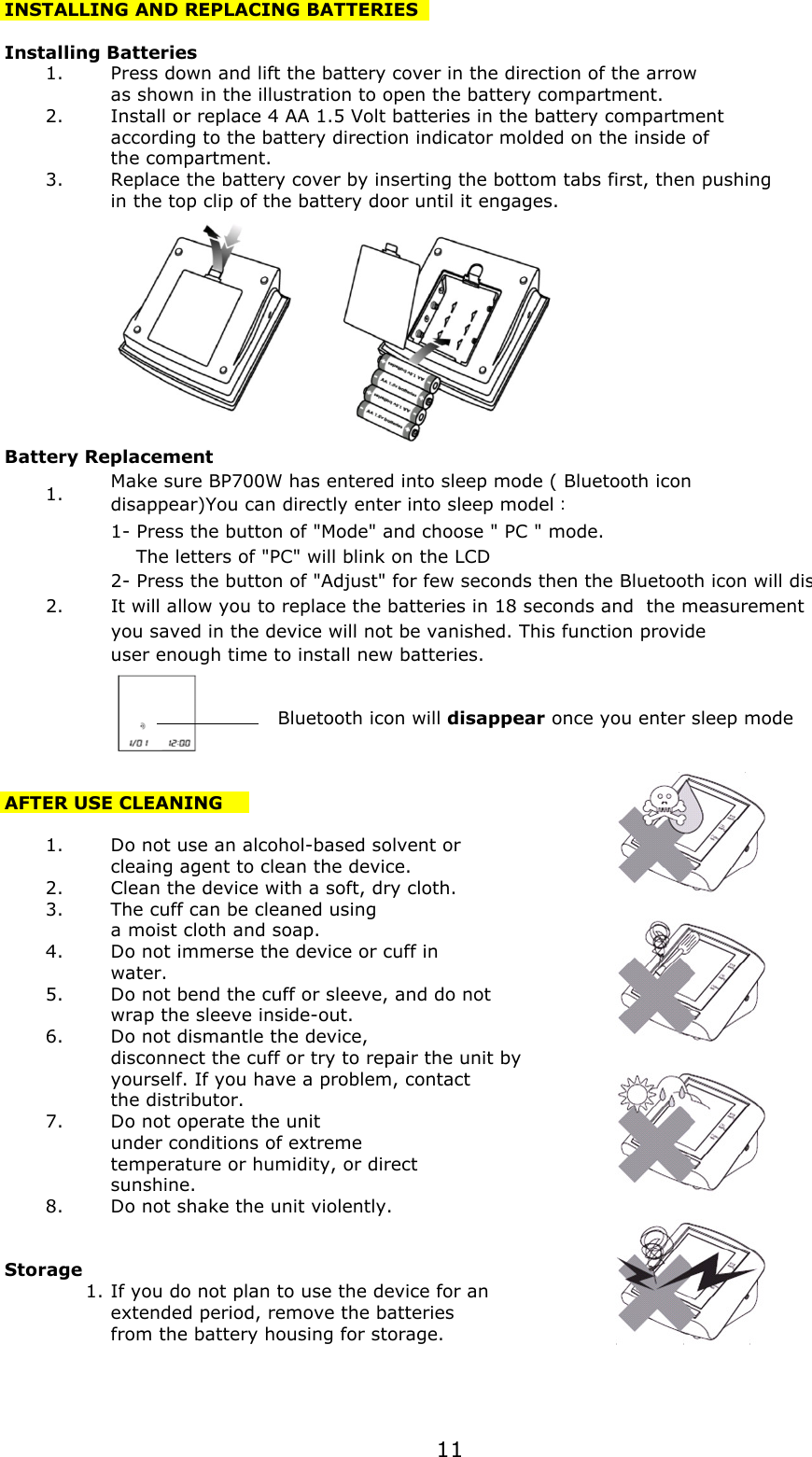 INSTALLING AND REPLACING BATTERIESInstalling Batteries1.Press down and lift the battery cover in the direction of the arrowas shown in the illustration to open the battery compartment.2.Install or replace 4 AA 1.5 Volt batteries in the battery compartmentaccording to the battery direction indicator molded on the inside ofthe compartment.3.Replace the battery cover by inserting the bottom tabs first, then pushingin the top clip of the battery door until it engages.Battery Replacement1.1- Press the button of &quot;Mode&quot; and choose &quot; PC &quot; mode.     The letters of &quot;PC&quot; will blink on the LCD2- Press the button of &quot;Adjust&quot; for few seconds then the Bluetooth icon will disappear  2. It will allow you to replace the batteries in 18 seconds and  the measurement you saved in the device will not be vanished. This function provide user enough time to install new batteries.     Bluetooth icon will disappear once you enter sleep modeAFTER USE CLEANING1.Do not use an alcohol-based solvent orcleaing agent to clean the device.2.Clean the device with a soft, dry cloth.3.The cuff can be cleaned usinga moist cloth and soap.4.Do not immerse the device or cuff inwater.5.Do not bend the cuff or sleeve, and do notwrap the sleeve inside-out.6.Do not dismantle the device, disconnect the cuff or try to repair the unit byyourself. If you have a problem, contactthe distributor.7.Do not operate the unitunder conditions of extremetemperature or humidity, or directsunshine.8.Do not shake the unit violently.Storage1.If you do not plan to use the device for anextended period, remove the batteriesfrom the battery housing for storage.Make sure BP700W has entered into sleep mode ( Bluetooth icondisappear)You can directly enter into sleep model11