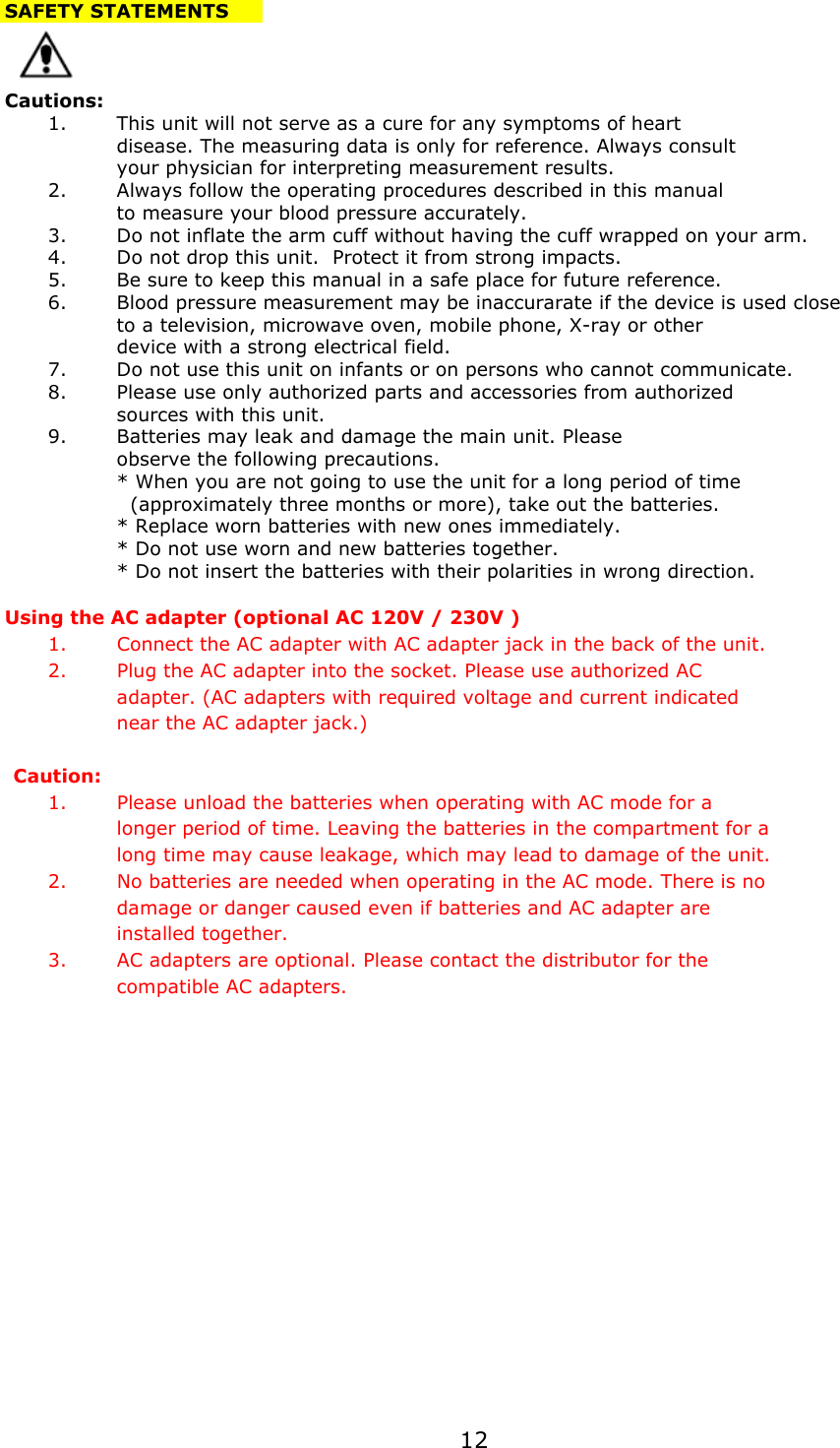 SAFETY STATEMENTSCautions:1.This unit will not serve as a cure for any symptoms of heartdisease. The measuring data is only for reference. Always consultyour physician for interpreting measurement results. 2.Always follow the operating procedures described in this manualto measure your blood pressure accurately.3.Do not inflate the arm cuff without having the cuff wrapped on your arm.4.Do not drop this unit.  Protect it from strong impacts.5.Be sure to keep this manual in a safe place for future reference.6.Blood pressure measurement may be inaccurarate if the device is used closeto a television, microwave oven, mobile phone, X-ray or otherdevice with a strong electrical field.7.Do not use this unit on infants or on persons who cannot communicate.8.Please use only authorized parts and accessories from authorizedsources with this unit.9.Batteries may leak and damage the main unit. Please observe the following precautions. * When you are not going to use the unit for a long period of time   (approximately three months or more), take out the batteries. * Replace worn batteries with new ones immediately.* Do not use worn and new batteries together.* Do not insert the batteries with their polarities in wrong direction.Using the AC adapter (optional AC 120V / 230V )1. Connect the AC adapter with AC adapter jack in the back of the unit.2. Plug the AC adapter into the socket. Please use authorized AC adapter. (AC adapters with required voltage and current indicatednear the AC adapter jack.)Caution:1. Please unload the batteries when operating with AC mode for a longer period of time. Leaving the batteries in the compartment for a long time may cause leakage, which may lead to damage of the unit.2. No batteries are needed when operating in the AC mode. There is no damage or danger caused even if batteries and AC adapter are installed together. 3. AC adapters are optional. Please contact the distributor for the compatible AC adapters.12