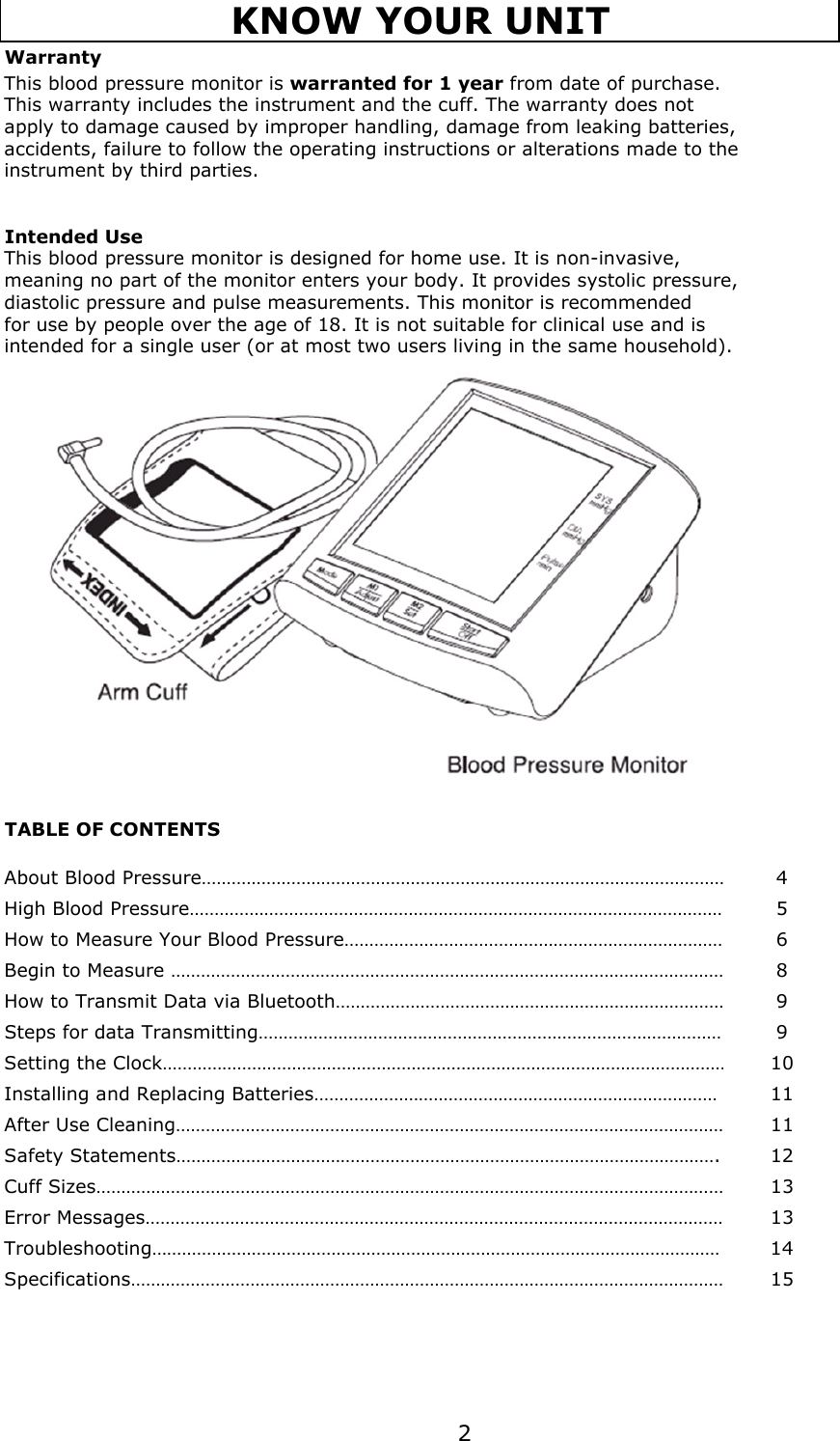 WarrantyThis blood pressure monitor is warranted for 1 year from date of purchase.This warranty includes the instrument and the cuff. The warranty does not apply to damage caused by improper handling, damage from leaking batteries, accidents, failure to follow the operating instructions or alterations made to the instrument by third parties.Intended UseThis blood pressure monitor is designed for home use. It is non-invasive, meaning no part of the monitor enters your body. It provides systolic pressure, diastolic pressure and pulse measurements. This monitor is recommended for use by people over the age of 18. It is not suitable for clinical use and is intended for a single user (or at most two users living in the same household).TABLE OF CONTENTSAbout Blood Pressure……………………………………………………………………………………………4High Blood Pressure………………………………………………………………………………………………5How to Measure Your Blood Pressure……………………………………………………………………6Begin to Measure …………………………………………………………………………………………………8How to Transmit Data via Bluetooth……………………………………………………………………9Steps for data Transmitting………………………………………………………………………………… 9Setting the Clock……………………………………………………………………………………………………10Installing and Replacing Batteries……………………………………………………………………… 11After Use Cleaning…………………………………………………………………………………………………11Safety Statements………………………………………………………………………………………………. 12Cuff Sizes………………………………………………………………………………………………………………….13Error Messages…………………………………………………………………………………………………………13Troubleshooting…………………………………………………………………………………………………… 14Specifications…………………………………………………………………………………………………………15KNOW YOUR UNIT2