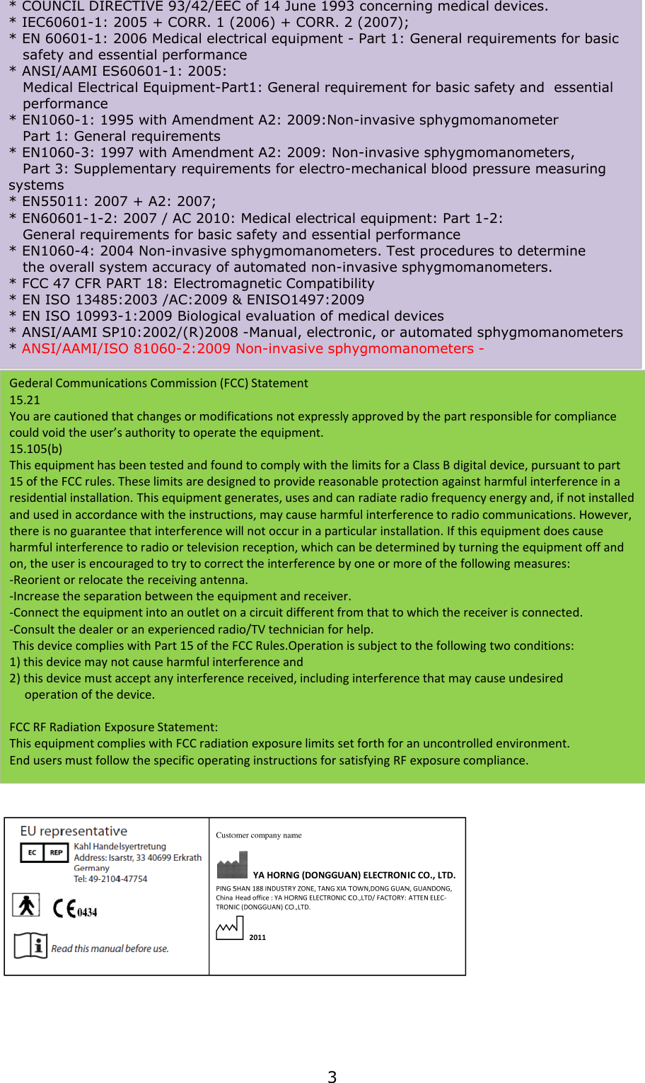 * COUNCIL DIRECTIVE 93/42/EEC of 14 June 1993 concerning medical devices.* IEC60601-1: 2005 + CORR. 1 (2006) + CORR. 2 (2007); * EN 60601-1: 2006 Medical electrical equipment - Part 1: General requirements for basic  safety and essential performance* ANSI/AAMI ES60601-1: 2005: Medical Electrical Equipment-Part1: General requirement for basic safety and  essential   performance* EN1060-1: 1995 with Amendment A2: 2009:Non-invasive sphygmomanometer Part 1: General requirements* EN1060-3: 1997 with Amendment A2: 2009: Non-invasive sphygmomanometers, Part 3: Supplementary requirements for electro-mechanical blood pressure measuring systems* EN55011: 2007 + A2: 2007; * EN60601-1-2: 2007 / AC 2010: Medical electrical equipment: Part 1-2: General requirements for basic safety and essential performance* EN1060-4: 2004 Non-invasive sphygmomanometers. Test procedures to determine the overall system accuracy of automated non-invasive sphygmomanometers.* FCC 47 CFR PART 18: Electromagnetic Compatibility* EN ISO 13485:2003 /AC:2009 &amp; ENISO1497:2009 * EN ISO 10993-1:2009 Biological evaluation of medical devices * ANSI/AAMI SP10:2002/(R)2008 -Manual, electronic, or automated sphygmomanometers* ANSI/AAMI/ISO 81060-2:2009 Non-invasive sphygmomanometers -Gederal Communications Commission (FCC) Statement15.21You are cautioned that changes or modifications not expressly approved by the part responsible for compliance could void the user’s authority to operate the equipment.15.105(b)This equipment has been tested and found to comply with the limits for a Class B digital device, pursuant to part 15 of the FCC rules. These limits are designed to provide reasonable protection against harmful interference in a residential installation. This equipment generates, uses and can radiate radio frequency energy and, if not installed and used in accordance with the instructions, may cause harmful interference to radio communications. However, there is no guarantee that interference will not occur in a particular installation. If this equipment does cause harmful interference to radio or television reception, which can be determined by turning the equipment off and on, the user is encouraged to try to correct the interference by one or more of the following measures:-Reorient or relocate the receiving antenna.-Increase the separation between the equipment and receiver.-Connect the equipment into an outlet on a circuit different from that to which the receiver is connected.-Consult the dealer or an experienced radio/TV technician for help.This device complies with Part 15 of the FCC Rules.Operation is subject to the following two conditions:1) this device may not cause harmful interference and2) this device must accept any interference received, including interference that may cause undesired  operation of the device.FCC RF Radiation Exposure Statement:This equipment complies with FCC radiation exposure limits set forth for an uncontrolled environment. End users must follow the specific operating instructions for satisfying RF exposure compliance.3