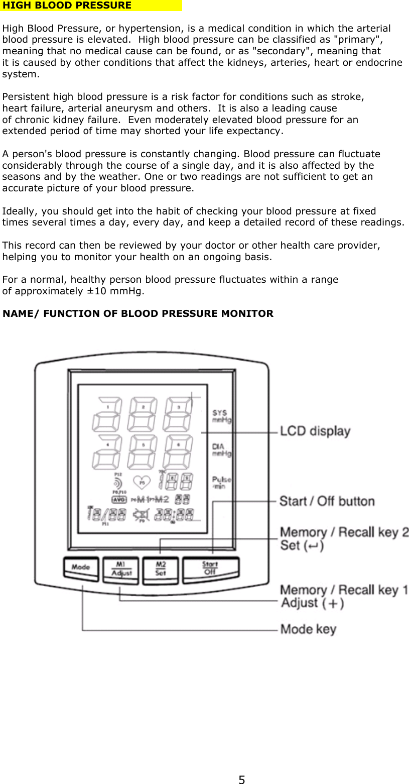 HIGH BLOOD PRESSUREHigh Blood Pressure, or hypertension, is a medical condition in which the arterialblood pressure is elevated.  High blood pressure can be classified as &quot;primary&quot;,meaning that no medical cause can be found, or as &quot;secondary&quot;, meaning thatit is caused by other conditions that affect the kidneys, arteries, heart or endocrinesystem.Persistent high blood pressure is a risk factor for conditions such as stroke,heart failure, arterial aneurysm and others.  It is also a leading causeof chronic kidney failure.  Even moderately elevated blood pressure for an extended period of time may shorted your life expectancy.A person&apos;s blood pressure is constantly changing. Blood pressure can fluctuate considerably through the course of a single day, and it is also affected by theseasons and by the weather. One or two readings are not sufficient to get an accurate picture of your blood pressure. Ideally, you should get into the habit of checking your blood pressure at fixed times several times a day, every day, and keep a detailed record of these readings. This record can then be reviewed by your doctor or other health care provider, helping you to monitor your health on an ongoing basis.For a normal, healthy person blood pressure fluctuates within a rangeof approximately ±10 mmHg.NAME/ FUNCTION OF BLOOD PRESSURE MONITOR5