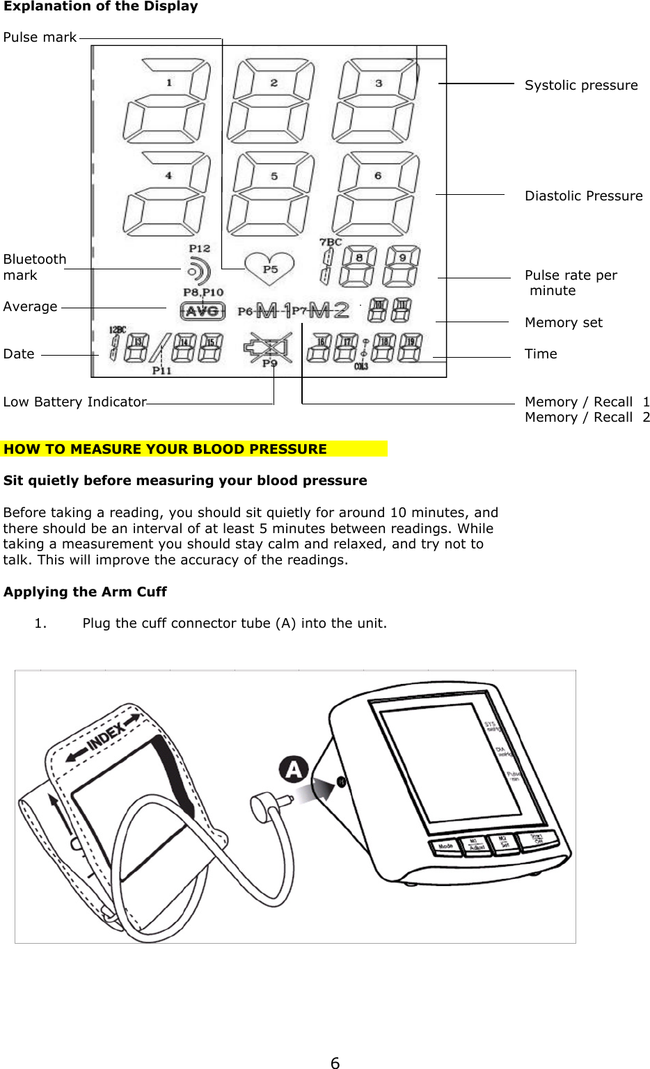 Explanation of the DisplayPulse markSystolic pressureDiastolic PressureBluetooth markPulse rate per minuteAverageMemory setDateTimeLow Battery IndicatorMemory / Recall  1Memory / Recall  2HOW TO MEASURE YOUR BLOOD PRESSURESit quietly before measuring your blood pressureBefore taking a reading, you should sit quietly for around 10 minutes, and there should be an interval of at least 5 minutes between readings. Whiletaking a measurement you should stay calm and relaxed, and try not totalk. This will improve the accuracy of the readings.Applying the Arm Cuff1.Plug the cuff connector tube (A) into the unit.6