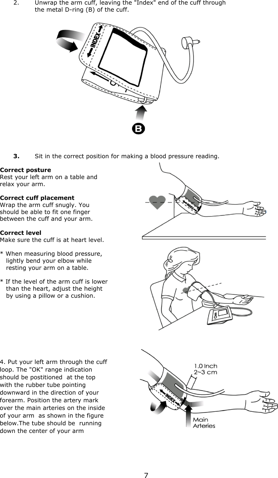 2.Unwrap the arm cuff, leaving the &quot;Index&quot; end of the cuff throughthe metal D-ring (B) of the cuff.3.Sit in the correct position for making a blood pressure reading.Correct postureRest your left arm on a table and relax your arm.Correct cuff placementWrap the arm cuff snugly. You should be able to fit one finger between the cuff and your arm.Correct levelMake sure the cuff is at heart level.* When measuring blood pressure,    lightly bend your elbow while   resting your arm on a table.* If the level of the arm cuff is lower   than the heart, adjust the height    by using a pillow or a cushion.4. Put your left arm through the cuffloop. The &quot;OK&quot; range indicationshould be postitioned  at the topwith the rubber tube pointingdownward in the direction of yourforearm. Position the artery markover the main arteries on the insideof your arm  as shown in the figurebelow.The tube should be  runningdown the center of your arm7