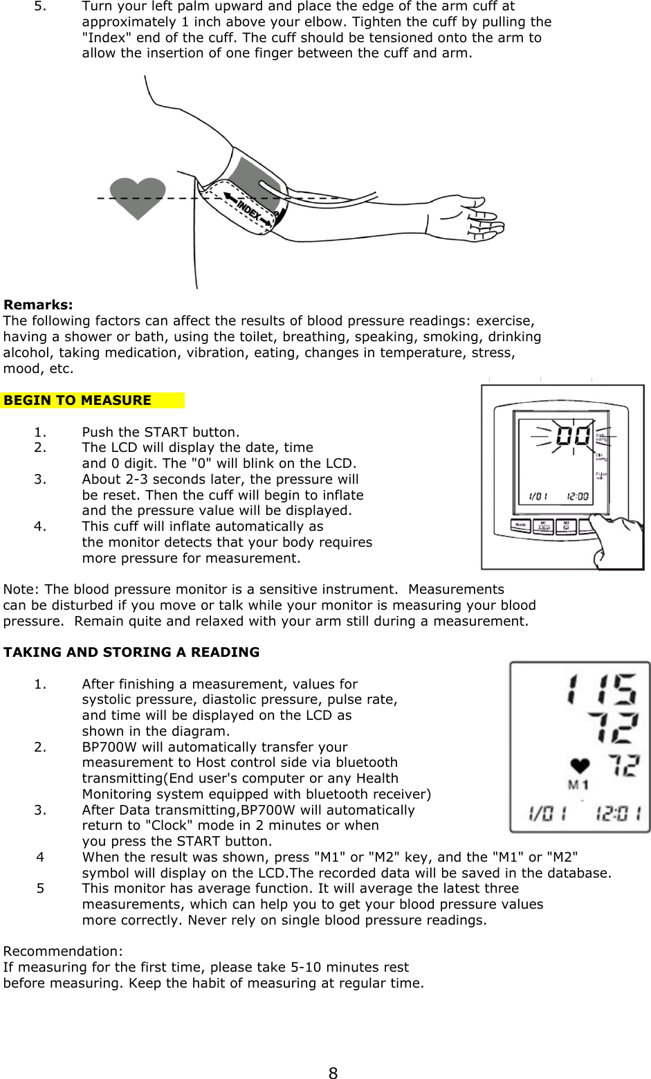 5.Turn your left palm upward and place the edge of the arm cuff at approximately 1 inch above your elbow. Tighten the cuff by pulling the&quot;Index&quot; end of the cuff. The cuff should be tensioned onto the arm toallow the insertion of one finger between the cuff and arm.Remarks:The following factors can affect the results of blood pressure readings: exercise, having a shower or bath, using the toilet, breathing, speaking, smoking, drinkingalcohol, taking medication, vibration, eating, changes in temperature, stress, mood, etc.BEGIN TO MEASURE1.Push the START button.2.The LCD will display the date, timeand 0 digit. The &quot;0&quot; will blink on the LCD.3.About 2-3 seconds later, the pressure will be reset. Then the cuff will begin to inflateand the pressure value will be displayed.4.This cuff will inflate automatically asthe monitor detects that your body requiresmore pressure for measurement. Note: The blood pressure monitor is a sensitive instrument.  Measurementscan be disturbed if you move or talk while your monitor is measuring your bloodpressure.  Remain quite and relaxed with your arm still during a measurement.TAKING AND STORING A READING1.After finishing a measurement, values forsystolic pressure, diastolic pressure, pulse rate, and time will be displayed on the LCD asshown in the diagram.2.BP700W will automatically transfer yourmeasurement to Host control side via bluetoothtransmitting(End user&apos;s computer or any Health Monitoring system equipped with bluetooth receiver)3.After Data transmitting,BP700W will automaticallyreturn to &quot;Clock&quot; mode in 2 minutes or whenyou press the START button.4When the result was shown, press &quot;M1&quot; or &quot;M2&quot; key, and the &quot;M1&quot; or &quot;M2&quot;symbol will display on the LCD.The recorded data will be saved in the database.5This monitor has average function. It will average the latest three measurements, which can help you to get your blood pressure values more correctly. Never rely on single blood pressure readings.Recommendation: If measuring for the first time, please take 5-10 minutes rest before measuring. Keep the habit of measuring at regular time.8