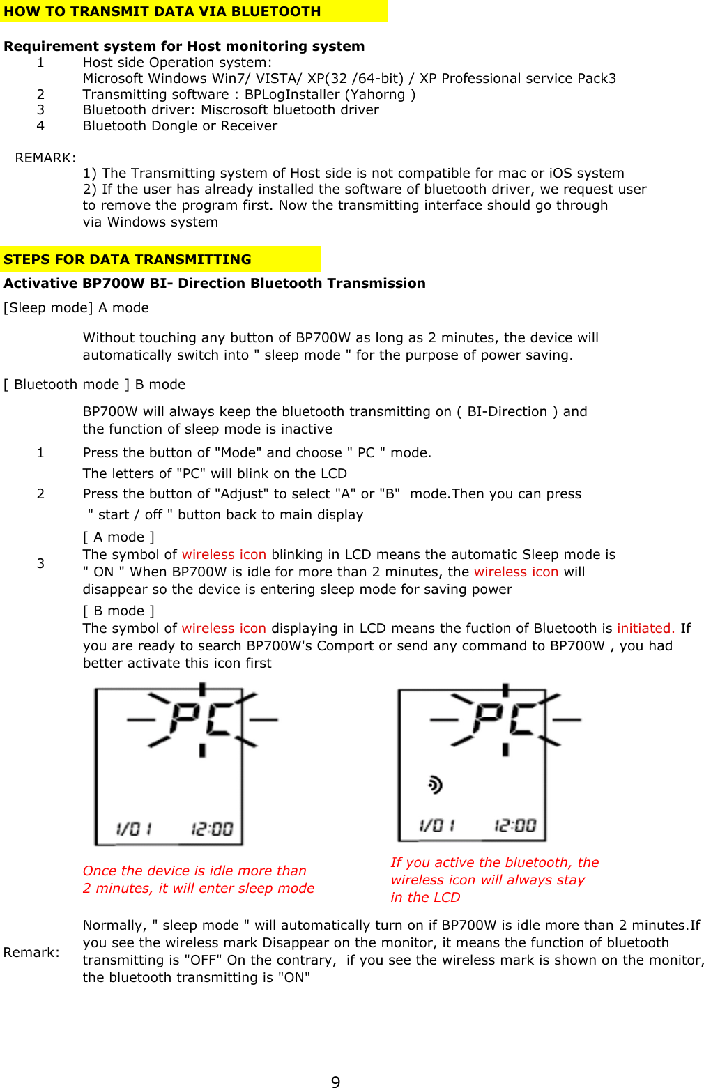 HOW TO TRANSMIT DATA VIA BLUETOOTHRequirement system for Host monitoring system1Host side Operation system: Microsoft Windows Win7/ VISTA/ XP(32 /64-bit) / XP Professional service Pack32Transmitting software : BPLogInstaller (Yahorng )3Bluetooth driver: Miscrosoft bluetooth driver 4Bluetooth Dongle or Receiver REMARK:1) The Transmitting system of Host side is not compatible for mac or iOS system 2) If the user has already installed the software of bluetooth driver, we request user to remove the program first. Now the transmitting interface should go through via Windows systemSTEPS FOR DATA TRANSMITTING Activative BP700W BI- Direction Bluetooth Transmission1 Press the button of &quot;Mode&quot; and choose &quot; PC &quot; mode.The letters of &quot;PC&quot; will blink on the LCD2 Press the button of &quot;Adjust&quot; to select &quot;A&quot; or &quot;B&quot;  mode.Then you can press &quot; start / off &quot; button back to main display  3Remark: [Sleep mode] A modeWithout touching any button of BP700W as long as 2 minutes, the device willautomatically switch into &quot; sleep mode &quot; for the purpose of power saving.[ A mode ]The symbol of wireless icon blinking in LCD means the automatic Sleep mode is&quot; ON &quot; When BP700W is idle for more than 2 minutes, the wireless icon willdisappear so the device is entering sleep mode for saving powerNormally, &quot; sleep mode &quot; will automatically turn on if BP700W is idle more than 2 minutes.Ifyou see the wireless mark Disappear on the monitor, it means the function of bluetoothtransmitting is &quot;OFF&quot; On the contrary,  if you see the wireless mark is shown on the monitor,the bluetooth transmitting is &quot;ON&quot;[ Bluetooth mode ] B modeBP700W will always keep the bluetooth transmitting on ( BI-Direction ) andthe function of sleep mode is inactiveOnce the device is idle more than2 minutes, it will enter sleep modeIf you active the bluetooth, thewireless icon will always stayin the LCD[ B mode ]The symbol of wireless icon displaying in LCD means the fuction of Bluetooth is initiated. Ifyou are ready to search BP700W&apos;s Comport or send any command to BP700W , you hadbetter activate this icon first9