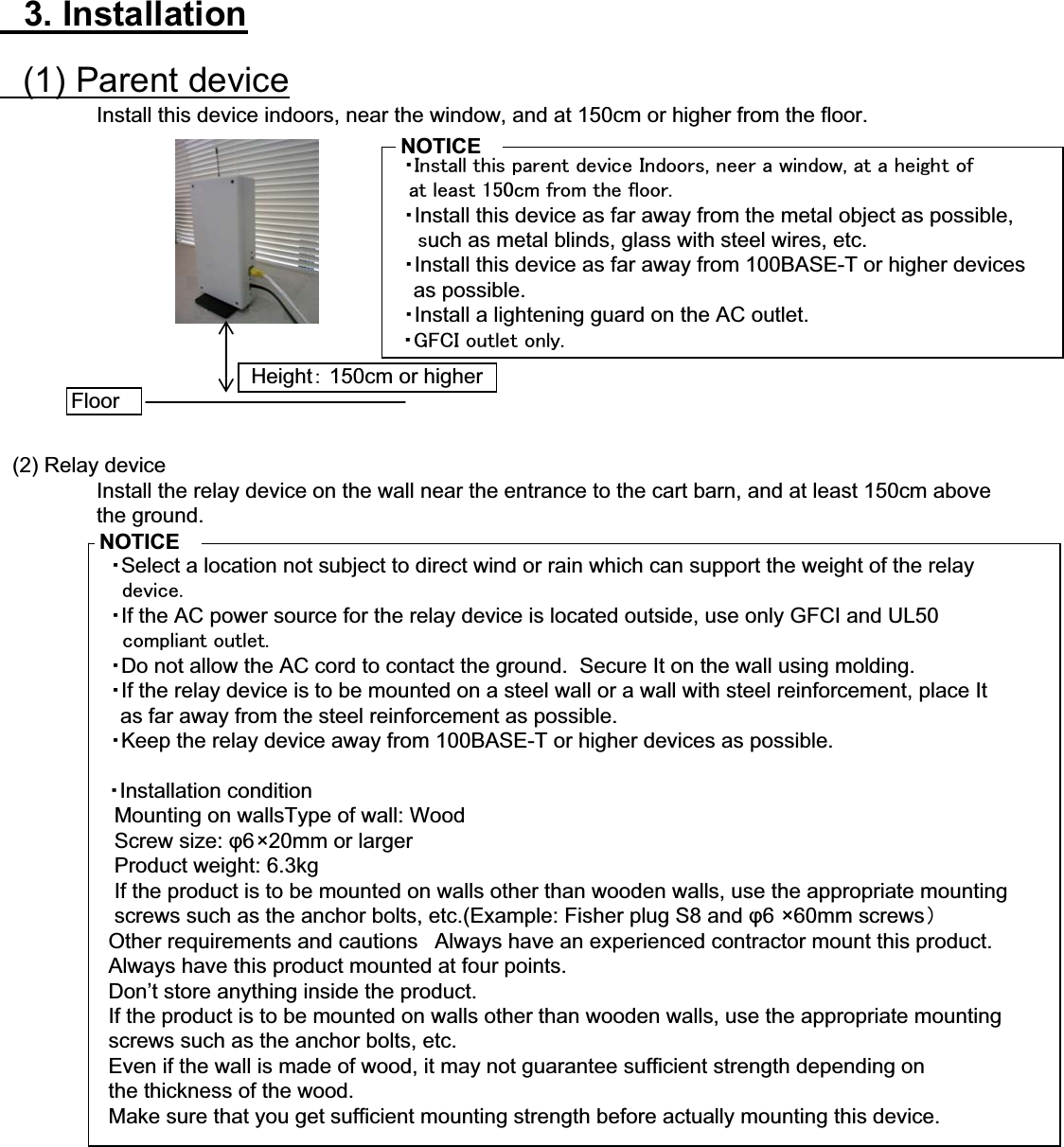 䇭3. Installation䇭(1) Parent deviceInstall this device indoors, near the window, and at 150cm or higher from the floor.䇭䊶㪠㫅㫊㫋㪸㫃㫃㩷㫋㪿㫀㫊㩷㫇㪸㫉㪼㫅㫋㩷㪻㪼㫍㫀㪺㪼㩷㪠㫅㪻㫆㫆㫉㫊㪃㩷㫅㪼㪼㫉㩷㪸㩷㫎㫀㫅㪻㫆㫎㪃㩷㪸㫋㩷㪸㩷㪿㪼㫀㪾㪿㫋㩷㫆㪽㩷㩷㩷㪸㫋㩷㫃㪼㪸㫊㫋㩷㪈㪌㪇㪺㫄㩷㪽㫉㫆㫄㩷㫋㪿㪼㩷㪽㫃㫆㫆㫉㪅䇭䊶Install this device as far away from the metal object as possible,䇭䇭㫊uch as metal blinds, glass with steel wires, etc.䇭䊶Install this device as far away from 100BASE-T or higher devices    as possible.䇭䊶Install a lightening guard on the AC outlet.㩷㩷䊶㪞㪝㪚㪠㩷㫆㫌㫋㫃㪼㫋㩷㫆㫅㫃㫐㪅䇭(2) Relay deviceInstall the relay device on the wall near the entrance to the cart barn, and at least 150cm above the ground.䇭䊶Select a location not subject to direct wind or rain which can support the weight of the relay㩷㩷㩷㩷㪻㪼㫍㫀㪺㪼㪅䇭䊶If the AC power source for the relay device is located outside, use only GFCI and UL50㩷㩷㩷㩷㪺㫆㫄㫇㫃㫀㪸㫅㫋㩷㫆㫌㫋㫃㪼㫋㪅䇭䊶Do not allow the AC cord to contact the ground.  Secure It on the wall using molding.䇭䊶If the relay device is to be mounted on a steel wall or a wall with steel reinforcement, place It    as far away from the steel reinforcement as possible.䇭䊶Keep the relay device away from 100BASE-T or higher devices as possible.䊶Installation condition   Mounting on wallsType of wall: Wood   Screw size: ĳ6×20mm or larger   Product weight: 6.3kg   If the product is to be mounted on walls other than wooden walls, use the appropriate mounting    screws such as the anchor bolts, etc.(Example: Fisher plug S8 and ĳ6 ×60mm screws䋩  Other requirements and cautions 䇭Always have an experienced contractor mount this product.  Always have this product mounted at four points.  Don’t store anything inside the product.  If the product is to be mounted on walls other than wooden walls, use the appropriate mounting   screws such as the anchor bolts, etc.  Even if the wall is made of wood, it may not guarantee sufficient strength depending on   the thickness of the wood.  Make sure that you get sufficient mounting strength before actually mounting this device.FloorHeight䋺 150cm or higherNOTICENOTICE