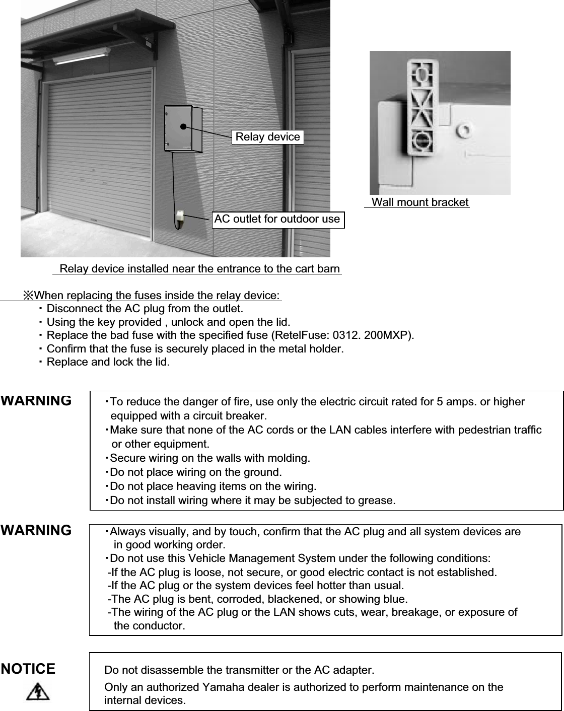 䇭Wall mount bracket䇭Relay device installed near the entrance to the cart barn䇭䇭䇭㶎When replacing the fuses inside the relay device:䇭䇭䇭䇭䇭䊶 Disconnect the AC plug from the outlet.䇭䇭䇭䇭䇭䊶 Using the key provided , unlock and open the lid.䇭䇭䇭䇭䇭䊶 Replace the bad fuse with the specified fuse (RetelFuse: 0312. 200MXP).䇭䇭䇭䇭䇭䊶 Confirm that the fuse is securely placed in the metal holder.䇭䇭䇭䇭䇭䊶 Replace and lock the lid.WARNING䊶To reduce the danger of fire, use only the electric circuit rated for 5 amps. or higher  equipped with a circuit breaker.䊶Make sure that none of the AC cords or the LAN cables interfere with pedestrian traffic䇭or other equipment.䊶Secure wiring on the walls with molding.䊶Do not place wiring on the ground.䊶Do not place heaving items on the wiring.䊶Do not install wiring where it may be subjected to grease.WARNING 䊶Always visually, and by touch, confirm that the AC plug and all system devices are   in good working order.䊶Do not use this Vehicle Management System under the following conditions: -If the AC plug is loose, not secure, or good electric contact is not established. -If the AC plug or the system devices feel hotter than usual. -The AC plug is bent, corroded, blackened, or showing blue. -The wiring of the AC plug or the LAN shows cuts, wear, breakage, or exposure of    the conductor.NOTICE Do not disassemble the transmitter or the AC adapter.Only an authorized Yamaha dealer is authorized to perform maintenance on the internal devices.Relay deviceAC outlet for outdoor use