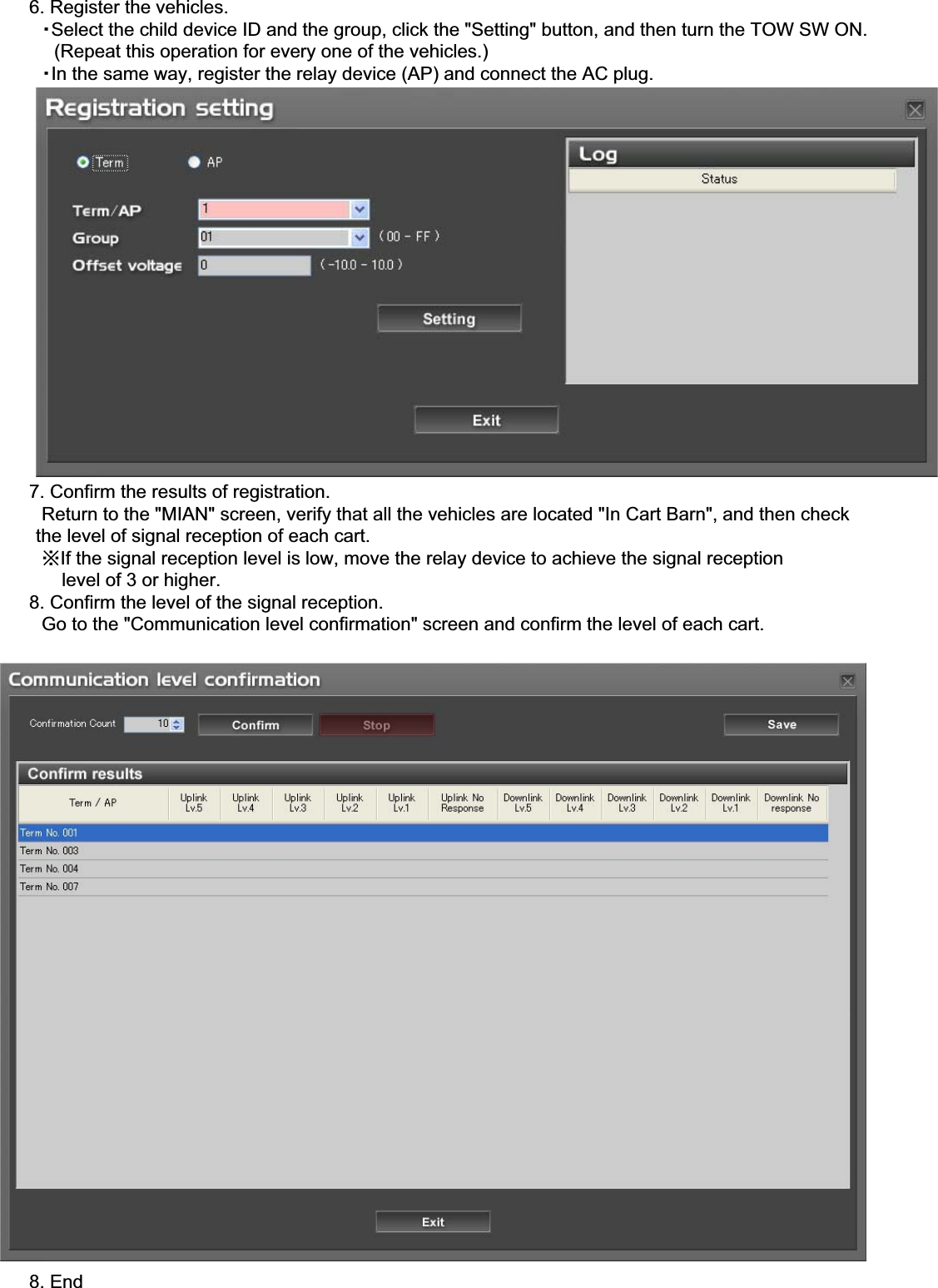 䇭䇭6. Register the vehicles.䇭䇭䇭䊶Select the child device ID and the group, click the &quot;Setting&quot; button, and then turn the TOW SW ON.䇭䇭䇭䇭(Repeat this operation for every one of the vehicles.)䇭䇭䇭䊶In the same way, register the relay device (AP) and connect the AC plug.䇭䇭7. Confirm the results of registration.䇭䇭䇭Return to the &quot;MIAN&quot; screen, verify that all the vehicles are located &quot;In Cart Barn&quot;, and then check      the level of signal reception of each cart.䇭䇭䇭㶎If the signal reception level is low, move the relay device to achieve the signal reception           level of 3 or higher.䇭䇭8. Confirm the level of the signal reception.䇭䇭䇭Go to the &quot;Communication level confirmation&quot; screen and confirm the level of each cart.䇭䇭8. End