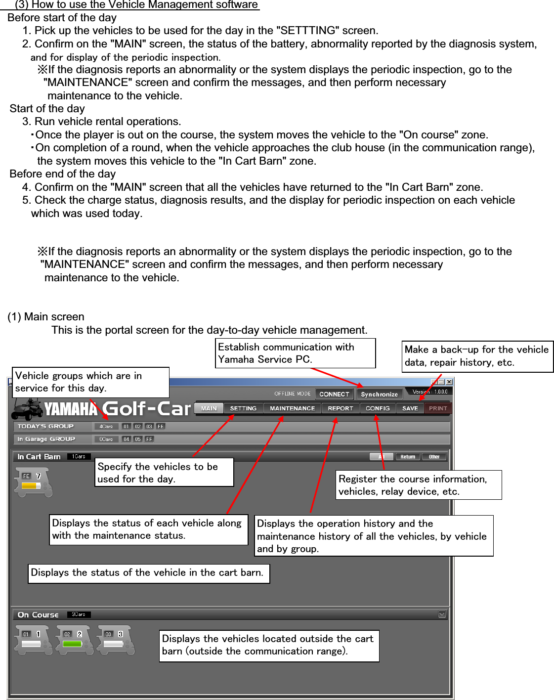 䇭䇭(3) How to use the Vehicle Management software䇭Before start of the day䇭䇭䇭1. Pick up the vehicles to be used for the day in the &quot;SETTTING&quot; screen.䇭䇭䇭2. Confirm on the &quot;MAIN&quot; screen, the status of the battery, abnormality reported by the diagnosis system,㩷㩷㩷㩷㩷㩷㩷㩷㩷㪸㫅㪻㩷㪽㫆㫉㩷㪻㫀㫊㫇㫃㪸㫐㩷㫆㪽㩷㫋㪿㪼㩷㫇㪼㫉㫀㫆㪻㫀㪺㩷㫀㫅㫊㫇㪼㪺㫋㫀㫆㫅㪅䇭䇭䇭䇭䇭㶎If the diagnosis reports an abnormality or the system displays the periodic inspection, go to the              &quot;MAINTENANCE&quot; screen and confirm the messages, and then perform necessary䇭䇭䇭䇭䇭䇭 maintenance to the vehicle.   Start of the day䇭䇭䇭3. Run vehicle rental operations.䇭䇭䇭䇭䊶Once the player is out on the course, the system moves the vehicle to the &quot;On course&quot; zone.䇭䇭䇭䇭䊶On completion of a round, when the vehicle approaches the club house (in the communication range),            the system moves this vehicle to the &quot;In Cart Barn&quot; zone.   Before end of the day䇭䇭䇭4. Confirm on the &quot;MAIN&quot; screen that all the vehicles have returned to the &quot;In Cart Barn&quot; zone.䇭䇭䇭5. Check the charge status, diagnosis results, and the display for periodic inspection on each vehicle          which was used today.䇭䇭䇭䇭䇭㶎If the diagnosis reports an abnormality or the system displays the periodic inspection, go to the             &quot;MAINTENANCE&quot; screen and confirm the messages, and then perform necessary䇭䇭䇭䇭䇭䇭maintenance to the vehicle.䇭(1) Main screenThis is the portal screen for the day-to-day vehicle management.㪜㫊㫋㪸㪹㫃㫀㫊㪿㩷㪺㫆㫄㫄㫌㫅㫀㪺㪸㫋㫀㫆㫅㩷㫎㫀㫋㪿㪰㪸㫄㪸㪿㪸㩷㪪㪼㫉㫍㫀㪺㪼㩷㪧㪚㪅 㪤㪸㫂㪼㩷㪸㩷㪹㪸㪺㫂㪄㫌㫇㩷㪽㫆㫉㩷㫋㪿㪼㩷㫍㪼㪿㫀㪺㫃㪼㪻㪸㫋㪸㪃㩷㫉㪼㫇㪸㫀㫉㩷㪿㫀㫊㫋㫆㫉㫐㪃㩷㪼㫋㪺㪅㪭㪼㪿㫀㪺㫃㪼㩷㪾㫉㫆㫌㫇㫊㩷㫎㪿㫀㪺㪿㩷㪸㫉㪼㩷㫀㫅㫊㪼㫉㫍㫀㪺㪼㩷㪽㫆㫉㩷㫋㪿㫀㫊㩷㪻㪸㫐㪅㪪㫇㪼㪺㫀㪽㫐㩷㫋㪿㪼㩷㫍㪼㪿㫀㪺㫃㪼㫊㩷㫋㫆㩷㪹㪼㫌㫊㪼㪻㩷㪽㫆㫉㩷㫋㪿㪼㩷㪻㪸㫐㪅 㪩㪼㪾㫀㫊㫋㪼㫉㩷㫋㪿㪼㩷㪺㫆㫌㫉㫊㪼㩷㫀㫅㪽㫆㫉㫄㪸㫋㫀㫆㫅㪃㫍㪼㪿㫀㪺㫃㪼㫊㪃㩷㫉㪼㫃㪸㫐㩷㪻㪼㫍㫀㪺㪼㪃㩷㪼㫋㪺㪅㪛㫀㫊㫇㫃㪸㫐㫊㩷㫋㪿㪼㩷㫊㫋㪸㫋㫌㫊㩷㫆㪽㩷㪼㪸㪺㪿㩷㫍㪼㪿㫀㪺㫃㪼㩷㪸㫃㫆㫅㪾㫎㫀㫋㪿㩷㫋㪿㪼㩷㫄㪸㫀㫅㫋㪼㫅㪸㫅㪺㪼㩷㫊㫋㪸㫋㫌㫊㪅㪛㫀㫊㫇㫃㪸㫐㫊㩷㫋㪿㪼㩷㫆㫇㪼㫉㪸㫋㫀㫆㫅㩷㪿㫀㫊㫋㫆㫉㫐㩷㪸㫅㪻㩷㫋㪿㪼㫄㪸㫀㫅㫋㪼㫅㪸㫅㪺㪼㩷㪿㫀㫊㫋㫆㫉㫐㩷㫆㪽㩷㪸㫃㫃㩷㫋㪿㪼㩷㫍㪼㪿㫀㪺㫃㪼㫊㪃㩷㪹㫐㩷㫍㪼㪿㫀㪺㫃㪼㪸㫅㪻㩷㪹㫐㩷㪾㫉㫆㫌㫇㪅㪛㫀㫊㫇㫃㪸㫐㫊㩷㫋㪿㪼㩷㫊㫋㪸㫋㫌㫊㩷㫆㪽㩷㫋㪿㪼㩷㫍㪼㪿㫀㪺㫃㪼㩷㫀㫅㩷㫋㪿㪼㩷㪺㪸㫉㫋㩷㪹㪸㫉㫅㪅㪛㫀㫊㫇㫃㪸㫐㫊㩷㫋㪿㪼㩷㫍㪼㪿㫀㪺㫃㪼㫊㩷㫃㫆㪺㪸㫋㪼㪻㩷㫆㫌㫋㫊㫀㪻㪼㩷㫋㪿㪼㩷㪺㪸㫉㫋㪹㪸㫉㫅㩷㩿㫆㫌㫋㫊㫀㪻㪼㩷㫋㪿㪼㩷㪺㫆㫄㫄㫌㫅㫀㪺㪸㫋㫀㫆㫅㩷㫉㪸㫅㪾㪼㪀㪅