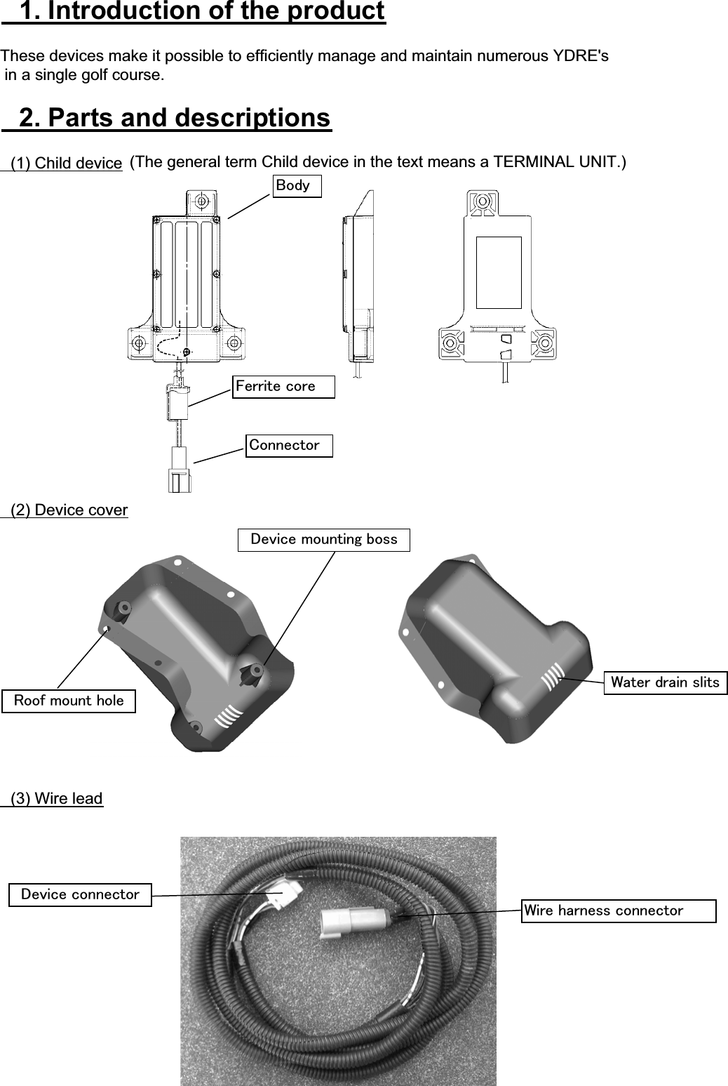 䇭1. Introduction of the productThese devices make it possible to efficiently manage and maintain numerous YDRE&apos;s in a single golf course.䇭2. Parts and descriptions䇭(1) Child device䇭(2) Device cover䇭(3) Wire lead㪝㪼㫉㫉㫀㫋㪼㩷㪺㫆㫉㪼㪩㫆㫆㪽㩷㫄㫆㫌㫅㫋㩷㪿㫆㫃㪼㪙㫆㪻㫐㪚㫆㫅㫅㪼㪺㫋㫆㫉㪛㪼㫍㫀㪺㪼㩷㫄㫆㫌㫅㫋㫀㫅㪾㩷㪹㫆㫊㫊㪮㫀㫉㪼㩷㪿㪸㫉㫅㪼㫊㫊㩷㪺㫆㫅㫅㪼㪺㫋㫆㫉㪛㪼㫍㫀㪺㪼㩷㪺㫆㫅㫅㪼㪺㫋㫆㫉㪮㪸㫋㪼㫉㩷㪻㫉㪸㫀㫅㩷㫊㫃㫀㫋㫊(Thegeneral term Child device in the text means a TERMINAL UNIT.) 
