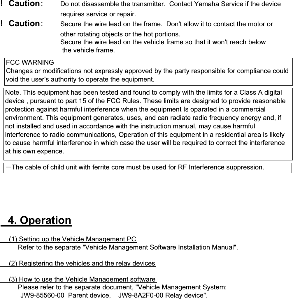 !䇭Caution䋺Do not disassemble the transmitter.  Contact Yamaha Service if the device requires service or repair.!䇭Caution䋺Secure the wire lead on the frame.  Don&apos;t allow it to contact the motor or other rotating objects or the hot portions.Secure the wire lead on the vehicle frame so that it won&apos;t reach below the vehicle frame.䇭4. Operation䇭䇭(1) Setting up the Vehicle Management PC䇭䇭䇭䇭Refer to the separate &quot;Vehicle Management Software Installation Manual&quot;.䇭䇭(2) Registering the vehicles and the relay devices䇭䇭(3) How to use the Vehicle Management software䇭䇭䇭䇭Please refer to the separate document, &quot;Vehicle Management System:           JW9-85560-00  Parent device,    JW9-8A2F0-00 Relay device&quot;.FCC WARNINGChanges or modifications not expressly approved by the party responsible for compliance couldvoid the user&apos;s authority to operate the equipment.Note. This equipment has been tested and found to comply with the limits for a Class A digitaldevice , pursuant to part 15 of the FCC Rules. These limits are designed to provide reasonableprotection against harmful interference when the equipment Is oparated in a commercialenvironment. This equipment generates, uses, and can radiate radio frequency energy and, ifnot installed and used in accordance with the instruction manual, may cause harmfulinterference to radio communications, Operation of this equipment in a residential area is likelyto cause harmful interference in which case the user will be required to correct the interferenceat his own expence.䋭The cable of child unit with ferrite core must be used for RF Interference suppression.