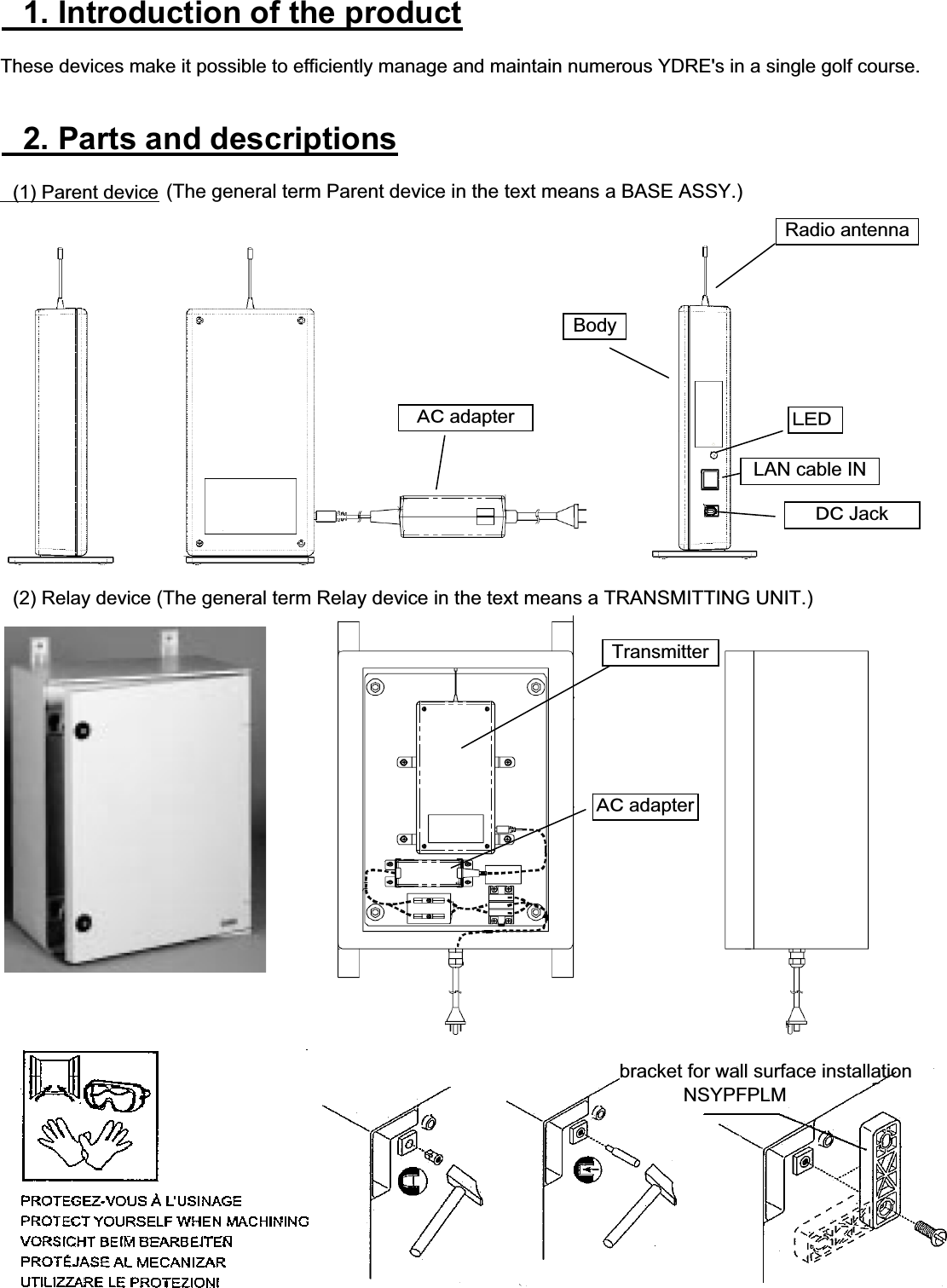 䇭1. Introduction of the productThese devices make it possible to efficiently manage and maintain numerous YDRE&apos;s in a single golf course.䇭2. Parts and descriptions䇭(1) Parent device䇭(2) Relay deviceLAN cable IN䌁䌃 adapterRadio antennaBody䌌䌅䌄䌁䌃 adapter䌄䌃 Jackbracket for wall surface installation           NSYPFPLMTransmitter(The general term Parent device in the text means a BASE ASSY.)(The general term Relay device in the text means a TRANSMITTING UNIT.)