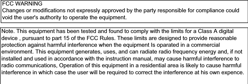 FCC WARNINGChanges or modifications not expressly approved by the party responsible for compliance couldvoid the user&apos;s authority to operate the equipment.Note. This equipment has been tested and found to comply with the limits for a Class A digitaldevice , pursuant to part 15 of the FCC Rules. These limits are designed to provide reasonableprotection against harmful interference when the equipment Is oparated in a commercialenvironment. This equipment generates, uses, and can radiate radio frequency energy and, if notinstalled and used in accordance with the instruction manual, may cause harmful interference toradio communications, Operation of this equipment in a residential area is likely to cause harmfulinterference in which case the user will be required to correct the interference at his own expence.