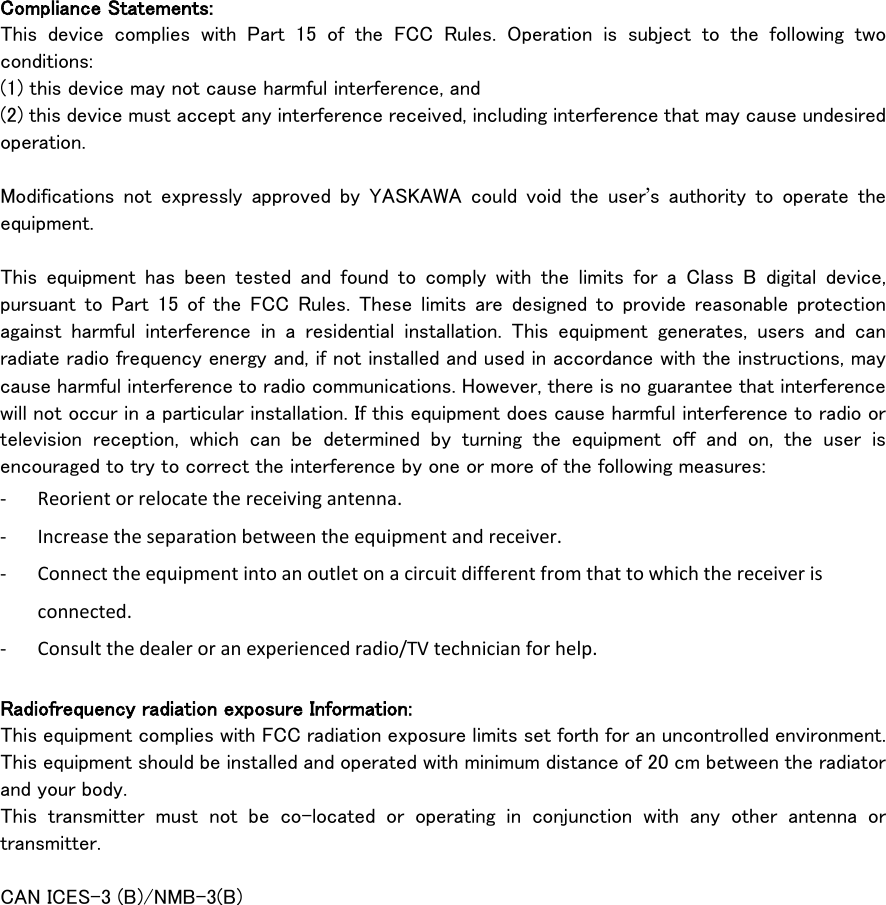     Compliance Statements: This device complies with Part 15 of the FCC Rules. Operation is subject to the following two conditions:   (1) this device may not cause harmful interference, and   (2) this device must accept any interference received, including interference that may cause undesired operation.  Modifications not expressly approved by YASKAWA  could void the user’s authority to operate the equipment.  This equipment has been tested and found to comply with the limits for a Class B digital device, pursuant to Part 15 of the FCC Rules. These limits are designed to provide reasonable protection against harmful interference in a residential installation. This equipment generates, users and can radiate radio frequency energy and, if not installed and used in accordance with the instructions, may cause harmful interference to radio communications. However, there is no guarantee that interference will not occur in a particular installation. If this equipment does cause harmful interference to radio or television reception, which can be determined by turning the equipment off and on, the user is encouraged to try to correct the interference by one or more of the following measures: - Reorient or relocate the receiving antenna. - Increase the separation between the equipment and receiver. - Connect the equipment into an outlet on a circuit different from that to which the receiver is connected. - Consult the dealer or an experienced radio/TV technician for help.  Radiofrequency radiation exposure Information: This equipment complies with FCC radiation exposure limits set forth for an uncontrolled environment. This equipment should be installed and operated with minimum distance of 20 cm between the radiator and your body. This transmitter must not be co-located or operating in conjunction with any other antenna or transmitter.  CAN ICES-3 (B)/NMB-3(B) 